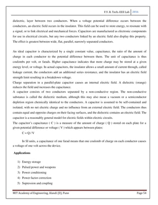 F.Y. B. Tech.-EEE Lab 2016
MIT Academy of Engineering, Alandi (D), Pune Page 54
dielectric, layer between two conductors. When a voltage potential difference occurs between the
conductors, an electric field occurs in the insulator. This field can be used to store energy, to resonate with
a signal, or to link electrical and mechanical forces. Capacitors are manufactured as electronic components
for use in electrical circuits, but any two conductors linked by an electric field also display this property.
The effect is greatest between wide, flat, parallel, narrowly separated conductors.
An ideal capacitor is characterized by a single constant value, capacitance, the ratio of the amount of
charge in each conductor to the potential difference between them. The unit of capacitance is thus
coulombs per volt, or farads. Higher capacitance indicates that more charge may be stored at a given
energy level, or voltage. In actual capacitors, the insulator allows a small amount of current through, called
leakage current, the conductors add an additional series resistance, and the insulator has an electric field
strength limit resulting in a breakdown voltage.
Charge separation in a parallel-plate capacitor causes an internal electric field. A dielectric (orange)
reduces the field and increases the capacitance.
A capacitor consists of two conductors separated by a non-conductive region. The non-conductive
substance is called the dielectric medium, although this may also mean a vacuum or a semiconductor
depletion region chemically identical to the conductors. A capacitor is assumed to be self-contained and
isolated, with no net electric charge and no influence from an external electric field. The conductors thus
contain equal and opposite charges on their facing surfaces, and the dielectric contains an electric field. The
capacitor is a reasonably general model for electric fields within electric circuits.
The capacitor’s capacitance ( C ) is a measure of the amount of charge ( Q ) stored on each plate for a
given potential difference or voltage ( V ) which appears between plates:
C = Q / V
In SI units, a capacitance of one farad means that one coulomb of charge on each conductor causes
a voltage of one volt across the device.
Applications
1) Energy storage
2) Pulsed power and weapons
3) Power conditioning
4) Power factor correction
5) Supression and coupling
 