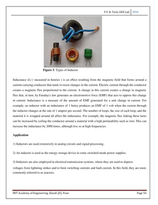 F.Y. B. Tech.-EEE Lab 2016
MIT Academy of Engineering, Alandi (D), Pune Page 56
Figure 3: Types of Inductor
Inductance (L) ( measured in henries ) is an effect resulting from the magnetic field that forms around a
current-carrying conductor that tends to resist changes in the current. Electric current through the conductor
creates a magnetic flux proportional to the current. A change in this current creates a change in magnetic
flux that, in turn, by Faraday's law generates an electromotive force (EMF) that acts to oppose this change
in current. Inductance is a measure of the amount of EMF generated for a unit change in current. For
example, an inductor with an inductance of 1 henry produces an EMF of 1 volt when the current through
the inductor changes at the rate of 1 ampere per second. The number of loops, the size of each loop, and the
material it is wrapped around all affect the inductance. For example, the magnetic flux linking these turns
can be increased by coiling the conductor around a material with a high permeability such as iron. This can
increase the inductance by 2000 times, although less so at high frequencies.
Application
1) Inductors are used extensively in analog circuits and signal processing.
2) An inductor is used as the energy storage device in some switched-mode power supplies.
3) Inductors are also employed in electrical transmission systems, where they are used to depress
voltages from lightning strikes and to limit switching currents and fault current. In this field, they are more
commonly referred to as reactors.
 