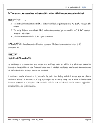 F.Y. B. Tech.-EEE Lab 2016
MIT Academy of Engineering, Alandi (D), Pune Page 59
(b)To measure various electronic quantities using CRO, Function generator, DMM
OBJECTIVES :
1. To study different controls of DMM and measurement of parameters like AC & DC voltages, DC
current.
2. To study different controls of CRO and measurement of parameters like AC & DC voltages,
frequency and phase.
3. To study different controls of the Signal Generator.
APPARATUS: Signal generator, Function generator, CRO probes, connecting wires, BNC
connectors etc..
THEORY:
Digital MultiMeter (DMM)
A multimeter or a multitester, also known as a volt/ohm meter or VOM, is an electronic measuring
instrument that combines several functions in one unit. A standard multimeter may include features such as
the ability to measure voltage, current and resistance.
A multimeter can be a hand-held device useful for basic fault finding and field service work or a bench
instrument which can measure to a very high degree of accuracy. They can be used to troubleshoot
electrical problems in a industrial and household devices such as batteries, motor controls, appliances,
power supplies, and wiring systems.
 