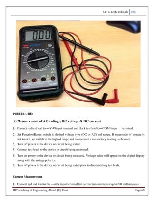 F.Y. B. Tech.-EEE Lab 2016
MIT Academy of Engineering, Alandi (D), Pune Page 60
PROCEDURE:
i) Measurement of AC voltage, DC voltage & DC current
1) Connect red test lead to ―V-V‖input terminal and black test lead to―COM‖ input terminal.
2) Set Function/Range switch to desired voltage type (DC or AC) and range. If magnitude of voltage is
not known, set switch to the highest range and reduce until a satisfactory reading is obtained.
3) Turn off power to the device or circuit being tested.
4) Connect test leads to the device or circuit being measured.
5) Turn on power to the device or circuit being measured. Voltage value will appear on the digital display
along with the voltage polarity.
6) Turn off power to the device or circuit being tested prior to disconnecting test leads.
Current Measurement
1) Connect red test lead to the ―mA‖ input terminal for current measurements up to 200 milliamperes.
 