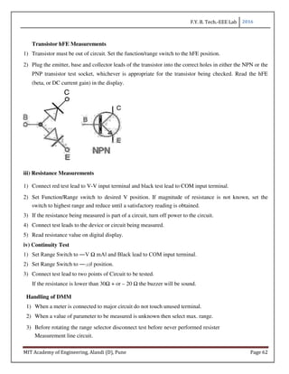 F.Y. B. Tech.-EEE Lab 2016
MIT Academy of Engineering, Alandi (D), Pune Page 62
Transistor hFE Measurements
1) Transistor must be out of circuit. Set the function/range switch to the hFE position.
2) Plug the emitter, base and collector leads of the transistor into the correct holes in either the NPN or the
PNP transistor test socket, whichever is appropriate for the transistor being checked. Read the hFE
(beta, or DC current gain) in the display.
iii) Resistance Measurements
1) Connect red test lead to V-V input terminal and black test lead to COM input terminal.
2) Set Function/Range switch to desired V position. If magnitude of resistance is not known, set the
switch to highest range and reduce until a satisfactory reading is obtained.
3) If the resistance being measured is part of a circuit, turn off power to the circuit.
4) Connect test leads to the device or circuit being measured.
5) Read resistance value on digital display.
iv) Continuity Test
1) Set Range Switch to ―V Ω mA‖ and Black lead to COM input terminal.
2) Set Range Switch to ―:)))‖ position.
3) Connect test lead to two points of Circuit to be tested.
If the resistance is lower than 30Ω + or – 20 Ω the buzzer will be sound.
Handling of DMM
1) When a meter is connected to major circuit do not touch unused terminal.
2) When a value of parameter to be measured is unknown then select max. range.
3) Before rotating the range selector disconnect test before never performed resister
Measurement line circuit.
 