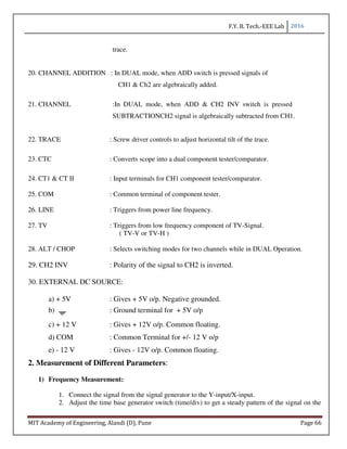 F.Y. B. Tech.-EEE Lab 2016
MIT Academy of Engineering, Alandi (D), Pune Page 66
trace.
20. CHANNEL ADDITION : In DUAL mode, when ADD switch is pressed signals of
CH1 & Ch2 are algebraically added.
21. CHANNEL :In DUAL mode, when ADD & CH2 INV switch is pressed
SUBTRACTIONCH2 signal is algebraically subtracted from CH1.
22. TRACE : Screw driver controls to adjust horizontal tilt of the trace.
23. CTC : Converts scope into a dual component tester/comparator.
24. CT1 & CT II : Input terminals for CH1 component tester/comparator.
25. COM : Common terminal of component tester.
26. LINE : Triggers from power line frequency.
27. TV : Triggers from low frequency component of TV-Signal.
( TV-V or TV-H )
28. ALT / CHOP : Selects switching modes for two channels while in DUAL Operation.
29. CH2 INV : Polarity of the signal to CH2 is inverted.
30. EXTERNAL DC SOURCE:
a) + 5V : Gives + 5V o/p. Negative grounded.
b) : Ground terminal for + 5V o/p
c) + 12 V : Gives + 12V o/p. Common floating.
d) COM : Common Terminal for +/- 12 V o/p
e) - 12 V : Gives - 12V o/p. Common floating.
2. Measurement of Different Parameters:
1) Frequency Measurement:
1. Connect the signal from the signal generator to the Y-input/X-input.
2. Adjust the time base generator switch (time/div) to get a steady pattern of the signal on the
 