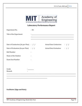 F.Y. B. Tech.-EEE Lab 2016
MIT Academy of Engineering, Alandi (D), Pune Page 70
Laboratory Performance Report
Experiment No. : 06
Title of the Experiment : _______________________________________________________________________
________________________________________________________________________
________________________________________________________________________
Date of Conduction (As per Plan) : / / Actual Data Conduction : / /
Date of Evaluation (As per Plan) : / / Actual Data Evaluation : / /
Roll Number :
Name of the Student :
Exam Seat Number :
Grade : __________
Remark :
____________________________________________________________________________________________________________________
____________________________________________________________________________________________________________________
____________________________________________________________________
Facilitator (Sign and Date):
 