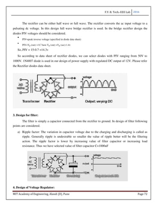 F.Y. B. Tech.-EEE Lab 2016
MIT Academy of Engineering, Alandi (D), Pune Page 72
The rectifier can be either half wave or full wave. The rectifier converts the ac input voltage to a
pulsating dc voltage. In this design full wave bridge rectifier is used. In the bridge rectifier design the
diodes PIV voltages should be considered.
PIV=peak inverse voltage (specified in diode data sheet)
PIV=Vp (out) + 0.7 here Vp (out) =Vp (sec)-1.4v
So, PIV = 15-0.7 =14.3v
So according to data sheet of rectifier diodes, we can select diodes with PIV ranging from 50V to
1000V. 1N4007 diode is used in our design of power supply with regulated DC output of 12V. Please refer
the Rectifier diodes data sheet.
3. Design for filter:
The filter is simply a capacitor connected from the rectifier to ground. In design of filter following
points are considered.
a) Ripple factor: The variation in capacitor voltage due to the charging and discharging is called as
ripple. Generally ripple is undesirable so smaller the value of ripple better will be the filtering
action. The ripple factor is lower by increasing value of filter capacitor or increasing load
resistance. Thus we have selected value of filter capacitor C=1000uF
4. Design of Voltage Regulator:
 