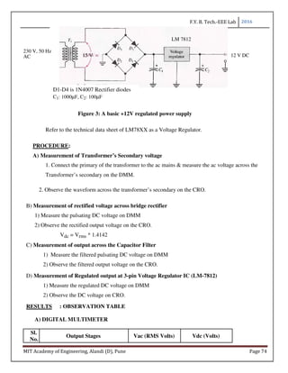 F.Y. B. Tech.-EEE Lab 2016
MIT Academy of Engineering, Alandi (D), Pune Page 74
LM 7812
230 V, 50 Hz
15 V 12 V DCAC
D1-D4 is 1N4007 Rectifier diodes
C1: 1000µF, C2: 100µF
Figure 3: A basic +12V regulated power supply
Refer to the technical data sheet of LM78XX as a Voltage Regulator.
PROCEDURE:
A) Measurement of Transformer’s Secondary voltage
1. Connect the primary of the transformer to the ac mains & measure the ac voltage across the
Transformer’s secondary on the DMM.
2. Observe the waveform across the transformer’s secondary on the CRO.
B) Measurement of rectified voltage across bridge rectifier
1) Measure the pulsating DC voltage on DMM
2) Observe the rectified output voltage on the CRO.
Vdc = Vrms * 1.4142
C) Measurement of output across the Capacitor Filter
1) Measure the filtered pulsating DC voltage on DMM
2) Observe the filtered output voltage on the CRO.
D) Measurement of Regulated output at 3-pin Voltage Regulator IC (LM-7812)
1) Measure the regulated DC voltage on DMM
2) Observe the DC voltage on CRO.
RESULTS : OBSERVATION TABLE
A) DIGITAL MULTIMETER
Sl.
Output Stages Vac (RMS Volts) Vdc (Volts)
No.
 