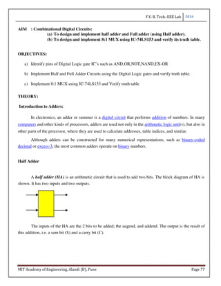 F.Y. B. Tech.-EEE Lab 2016
MIT Academy of Engineering, Alandi (D), Pune Page 77
AIM : Combinational Digital Circuits:
(a) To design and implement half adder and Full adder (using Half adder).
(b) To design and implement 8:1 MUX using IC-74LS153 and verify its truth table.
OBJECTIVES:
a) Identify pins of Digital Logic gate IC’s such as AND,OR,NOT,NAND,EX-OR
b) Implement Half and Full Adder Circuits using the Digital Logic gates and verify truth table.
c) Implement 8:1 MUX using IC-74LS153 and Verify truth table
THEORY:
Introduction to Adders:
In electronics, an adder or summer is a digital circuit that performs addition of numbers. In many
computers and other kinds of processors, adders are used not only in the arithmetic logic unit(s), but also in
other parts of the processor, where they are used to calculate addresses, table indices, and similar.
Although adders can be constructed for many numerical representations, such as binary-coded
decimal or excess-3, the most common adders operate on binary numbers.
Half Adder
A half adder (HA) is an arithmetic circuit that is used to add two bits. The block diagram of HA is
shown. It has two inputs and two outputs.
The inputs of the HA are the 2 bits to be added; the augend, and addend. The output is the result of
this addition, i.e. a sum bit (S) and a carry bit (C).
 