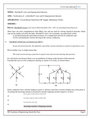 F.Y. B. Tech.-EEE Lab 2016
MIT Academy of Engineering, Alandi (D), Pune Page 8
TITLE: - Kirchhoff’s laws and Superposition theorem
AIM: - Verification of - a) Kirchhoff’s laws and b) Superposition theorem
APPARATUS: - Circuit Board, Dual Power DC Supply, Multimeter, Probes
THEORY:-
Part a):- Kirchhoff’s Laws (After Gustavo Robert Kirchhoff (1824 - 1887), an outstanding German Physicist):-
These laws are more comprehensive than Ohm's law and are used for solving electrical networks which
may not be readily solved by the latter. Kirchhoff’s laws, two in number, are particularly useful
(a) In determining the equivalent resistance of a complicated network of conductors and
(b) For calculating the currents flowing in the various conductors.
1) Kirchhoff’s Point Law or Current Law (KCL):-
In any electrical network, the algebraic sum of the currents meeting at a point (or junction) is zero.
Put in another way, it simply means that -
The total current leaving a junction is equal to the total current entering that junction.
It is obviously true because there is no accumulation of charge at the junction of the network.
Consider the case of a few conductors meeting at a point A as in Fig. (a) shown below.
Some conductors have currents leading to point A, whereas some have currents leading away from point A.
Assuming the incoming currents to be positive and the outgoing currents negative, we have
I1 + (-I2) + (-I3) + I4 + (-I5) = 0
or
I1 + I4 + (-I2) + (-I3) + (-I5) = 0
or
I1 + I4 = I2 + I3 + I5
or
Incoming currents = Outgoing currents
 