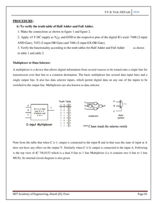 F.Y. B. Tech.-EEE Lab 2016
MIT Academy of Engineering, Alandi (D), Pune Page 81
PROCEDURE:
A) To verify the truth table of Half Adder and Full Adder.
1. Make the connections as shown in figure 1 and figure 2.
2. Apply +5 V DC supply as VCC and GND to the respective pins of the digital ICs used- 7408 (2-input
AND Gate), 7432 (2-input OR Gate) and 7486 (2-input EX-OR Gate).
3. Verify the functionality according to the truth tables for Half Adder and Full Adder as shown
in table 1 and table 2.
Multiplexer or Data Selector:
A multiplexer is a device that allows digital information from several sources to be routed onto a single line for
transmission over that line to a common destination. The basic multiplexer has several data input lines and a
single output line. It also has data selector inputs, which permit digital data on any one of the inputs to be
switched to the output line. Multiplexers are also known as data selector.
Note from the table that when C is 1, output is connected to the input B and in that case the state of input at A
does not have any effect on the output Y. Similarly when C is 0, output is connected to the input A. Following
is the top view of IC 74LS153 which is a dual 4 line to 1 line Multiplexer (i.e it contains two 4 line to 1 line
MUX). Its internal circuit diagram is also given.
 