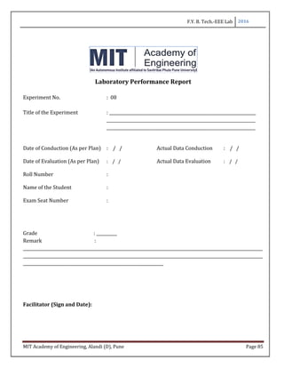 F.Y. B. Tech.-EEE Lab 2016
MIT Academy of Engineering, Alandi (D), Pune Page 85
Laboratory Performance Report
Experiment No. : 08
Title of the Experiment : _______________________________________________________________________
________________________________________________________________________
________________________________________________________________________
Date of Conduction (As per Plan) : / / Actual Data Conduction : / /
Date of Evaluation (As per Plan) : / / Actual Data Evaluation : / /
Roll Number :
Name of the Student :
Exam Seat Number :
Grade : __________
Remark :
____________________________________________________________________________________________________________________
____________________________________________________________________________________________________________________
____________________________________________________________________
Facilitator (Sign and Date):
 