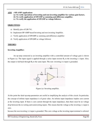 F.Y. B. Tech.-EEE Lab 2016
MIT Academy of Engineering, Alandi (D), Pune Page 86
AIM : OP-AMP Applications
(a) To verify operations of inverting and non inverting amplifier for various gain factors.
(b) To verify application of OPAMP as summing and difference amplifier.
(c) To verify the application of OPAMP as voltage follower.
OBJECTIVES:
a) Identify pins of LM-741.
b) Implement OP-AMP based Inverting and non inverting Amplifier.
c) Verify application of OPAMP as summing and difference amplifier
d) Verify application of OPAMP as voltage follower
THEORY:
Inverting Amplifier:
An op-amp connected as an inverting amplifier with a controlled amount of voltage gain is shown
in Figure (a). The input signal is applied through a series input resistor Ri to the inverting (-) input. Also,
the output is fed back through Rf to the same input. The non- inverting (+) input is grounded.
Figure (a): Inverting amplifier.
At this point the ideal op-amp parameters are useful in simplifying the analysis of this circuit. In particular,
the concept of infinite input impedance is of great value. An infinite input impedance implies zero current
at the inverting input. If there is zero current through the input impedance, then there must be no voltage
drop between the in-verting and noninverting inputs. This means that the voltage at the inverting (-) input is
zero.
because the non inverting (+) input is grounded. This zero voltage at the inverting input terminal is referred
 