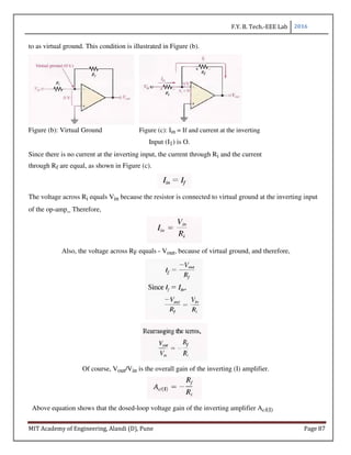F.Y. B. Tech.-EEE Lab 2016
MIT Academy of Engineering, Alandi (D), Pune Page 87
to as virtual ground. This condition is illustrated in Figure (b).
Figure (b): Virtual Ground Figure (c): Iin = If and current at the inverting
Input (I1) is O.
Since there is no current at the inverting input, the current through Ri and the current
through Rf are equal, as shown in Figure (c).
The voltage across Ri equals Vin because the resistor is connected to virtual ground at the inverting input
of the op-amp_ Therefore,
Also, the voltage across RF equals - Vout, because of virtual ground, and therefore,
Of course, Vout/Vin is the overall gain of the inverting (I) amplifier.
Above equation shows that the dosed-loop voltage gain of the inverting amplifier Acl(I)
 