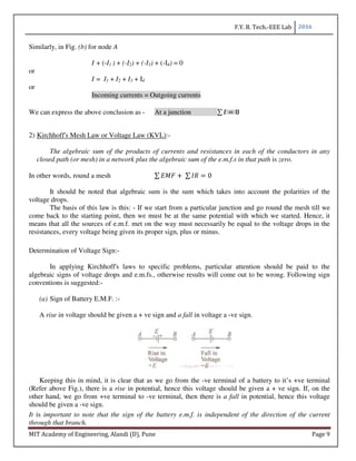 F.Y. B. Tech.-EEE Lab 2016
MIT Academy of Engineering, Alandi (D), Pune Page 9
Similarly, in Fig. (b) for node A
I + (-I1 ) + (-I2) + (-I3) + (-I4) = 0
or
I = I1 + I2 + I3 + I4
or
Incoming currents = Outgoing currents
We can express the above conclusion as - At a junction ∑ 0
2) Kirchhoff's Mesh Law or Voltage Law (KVL):-
The algebraic sum of the products of currents and resistances in each of the conductors in any
closed path (or mesh) in a network plus the algebraic sum of the e.m.f.s in that path is zero.
In other words, round a mesh ∑ 	∑ 0
It should be noted that algebraic sum is the sum which takes into account the polarities of the
voltage drops.
The basis of this law is this: - If we start from a particular junction and go round the mesh till we
come back to the starting point, then we must be at the same potential with which we started. Hence, it
means that all the sources of e.m.f. met on the way must necessarily be equal to the voltage drops in the
resistances, every voltage being given its proper sign, plus or minus.
Determination of Voltage Sign:-
In applying Kirchhoff's laws to specific problems, particular attention should be paid to the
algebraic signs of voltage drops and e.m.fs., otherwise results will come out to be wrong. Following sign
conventions is suggested:-
(a) Sign of Battery E.M.F. :-
A rise in voltage should be given a + ve sign and a fall in voltage a -ve sign.
Keeping this in mind, it is clear that as we go from the -ve terminal of a battery to it’s +ve terminal
(Refer above Fig.), there is a rise in potential, hence this voltage should be given a + ve sign. If, on the
other hand, we go from +ve terminal to -ve terminal, then there is a fall in potential, hence this voltage
should be given a -ve sign.
It is important to note that the sign of the battery e.m.f. is independent of the direction of the current
through that branch.
 