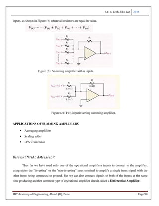 F.Y. B. Tech.-EEE Lab 2016
MIT Academy of Engineering, Alandi (D), Pune Page 90
inputs, as shown in Figure (b) where all resistors are equal in value.
Figure (b): Summing amplifier with n inputs.
Figure (c): Two-input inverting summing amplifier.
APPLICATIONS OF SUMMING AMPLIFIERS:
• Averaging amplifiers
• Scaling adder
• D/A Conversion
DIFFERENTIAL AMPLIFIER:
Thus far we have used only one of the operational amplifiers inputs to connect to the amplifier,
using either the "inverting" or the "non-inverting" input terminal to amplify a single input signal with the
other input being connected to ground. But we can also connect signals to both of the inputs at the same
time producing another common type of operational amplifier circuit called a Differential Amplifier.
 