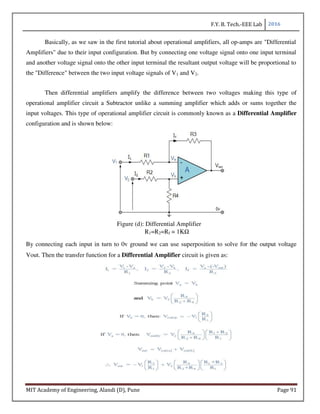 F.Y. B. Tech.-EEE Lab 2016
MIT Academy of Engineering, Alandi (D), Pune Page 91
Basically, as we saw in the first tutorial about operational amplifiers, all op-amps are "Differential
Amplifiers" due to their input configuration. But by connecting one voltage signal onto one input terminal
and another voltage signal onto the other input terminal the resultant output voltage will be proportional to
the "Difference" between the two input voltage signals of V1 and V2.
Then differential amplifiers amplify the difference between two voltages making this type of
operational amplifier circuit a Subtractor unlike a summing amplifier which adds or sums together the
input voltages. This type of operational amplifier circuit is commonly known as a Differential Amplifier
configuration and is shown below:
Figure (d): Differential Amplifier
R1=R2=Rf = 1KΩ
By connecting each input in turn to 0v ground we can use superposition to solve for the output voltage
Vout. Then the transfer function for a Differential Amplifier circuit is given as:
 
