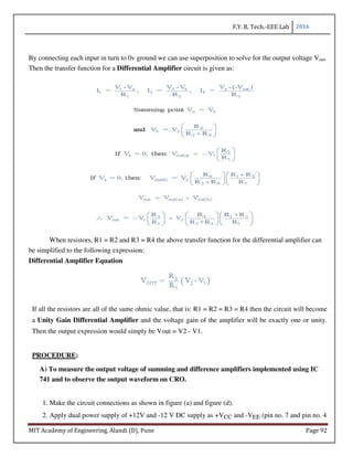 F.Y. B. Tech.-EEE Lab 2016
MIT Academy of Engineering, Alandi (D), Pune Page 92
By connecting each input in turn to 0v ground we can use superposition to solve for the output voltage Vout.
Then the transfer function for a Differential Amplifier circuit is given as:
When resistors, R1 = R2 and R3 = R4 the above transfer function for the differential amplifier can
be simplified to the following expression:
Differential Amplifier Equation
If all the resistors are all of the same ohmic value, that is: R1 = R2 = R3 = R4 then the circuit will become
a Unity Gain Differential Amplifier and the voltage gain of the amplifier will be exactly one or unity.
Then the output expression would simply be Vout = V2 - V1.
PROCEDURE:
A) To measure the output voltage of summing and difference amplifiers implemented using IC
741 and to observe the output waveform on CRO.
1. Make the circuit connections as shown in figure (a) and figure (d).
2. Apply dual power supply of +12V and -12 V DC supply as +VCC and -VEE (pin no. 7 and pin no. 4
 
