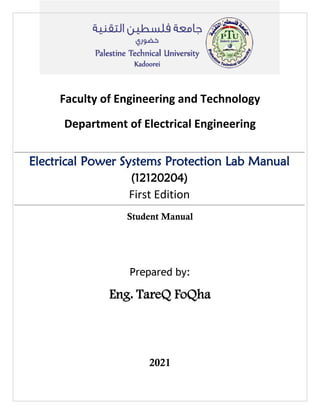 Faculty of Engineering and Technology
Department of Electrical Engineering
Electrical Power Systems Protection Lab Manual
(12120204)
First Edition
Student Manual
Prepared by:
Eng. TareQ FoQha
2021
 