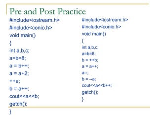 Pre and Post Practice
#include<iostream.h>
#include<conio.h>
void main()
{
int a,b,c;
a=b=8;
a = b++;
a = a+2;
++a;
b = a++;
cout<<a<<b;
getch();
}
#include<iostream.h>
#include<conio.h>
void main()
{
int a,b,c;
a=b=8;
b = ++b;
a = a++;
a--;
b = --a;
cout<<a<<b++;
getch();
}
 
