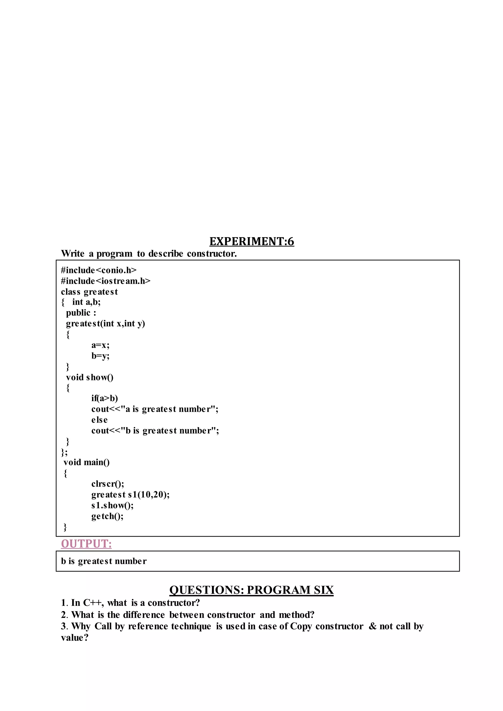 EXPERIMENT:6
Write a program to describe constructor.
#include<conio.h>
#include<iostream.h>
class greatest
{ int a,b;
public :
greatest(int x,int y)
{
a=x;
b=y;
}
void show()
{
if(a>b)
cout<<"a is greatest number";
else
cout<<"b is greatest number";
}
};
void main()
{
clrscr();
greatest s1(10,20);
s1.show();
getch();
}
OUTPUT:
b is greatest number
QUESTIONS: PROGRAM SIX
1. In C++, what is a constructor?
2. What is the difference between constructor and method?
3. Why Call by reference technique is used in case of Copy constructor & not call by
value?
 