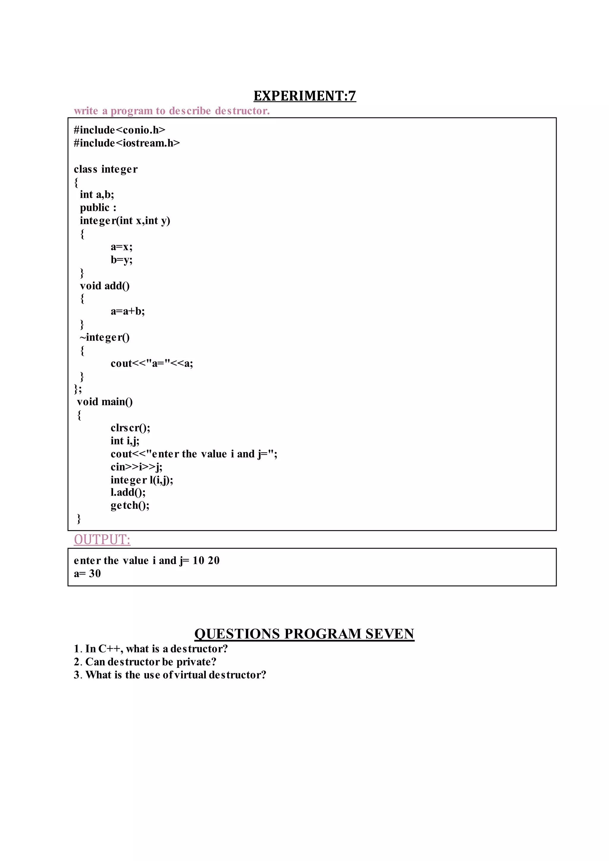 EXPERIMENT:7
write a program to describe destructor.
#include<conio.h>
#include<iostream.h>
class integer
{
int a,b;
public :
integer(int x,int y)
{
a=x;
b=y;
}
void add()
{
a=a+b;
}
~integer()
{
cout<<"a="<<a;
}
};
void main()
{
clrscr();
int i,j;
cout<<"enter the value i and j=";
cin>>i>>j;
integer l(i,j);
l.add();
getch();
}
OUTPUT:
enter the value i and j= 10 20
a= 30
QUESTIONS PROGRAM SEVEN
1. In C++, what is a destructor?
2. Can destructor be private?
3. What is the use ofvirtual destructor?
 