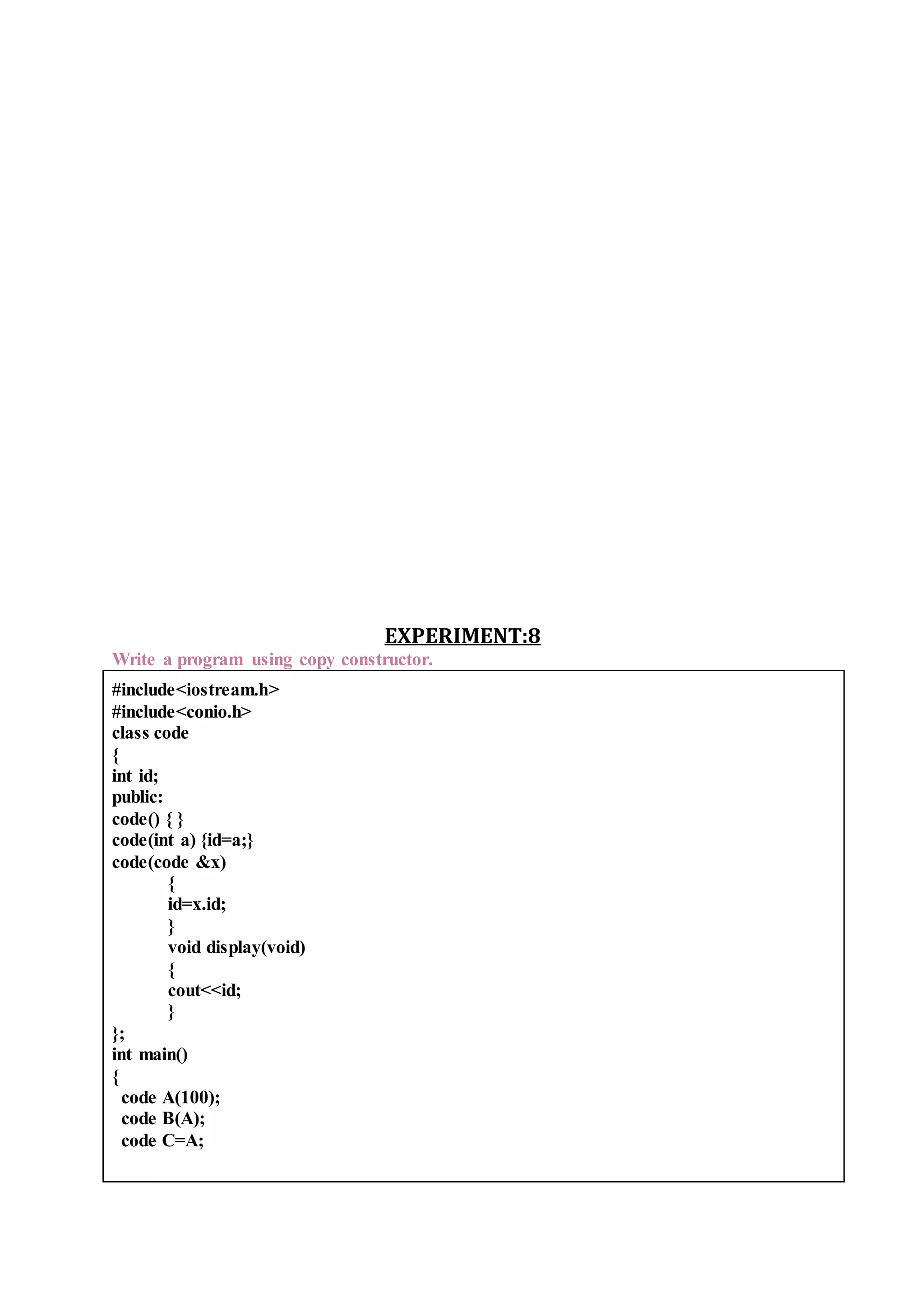 EXPERIMENT:8
Write a program using copy constructor.
#include<iostream.h>
#include<conio.h>
class code
{
int id;
public:
code() { }
code(int a) {id=a;}
code(code &x)
{
id=x.id;
}
void display(void)
{
cout<<id;
}
};
int main()
{
code A(100);
code B(A);
code C=A;
 
