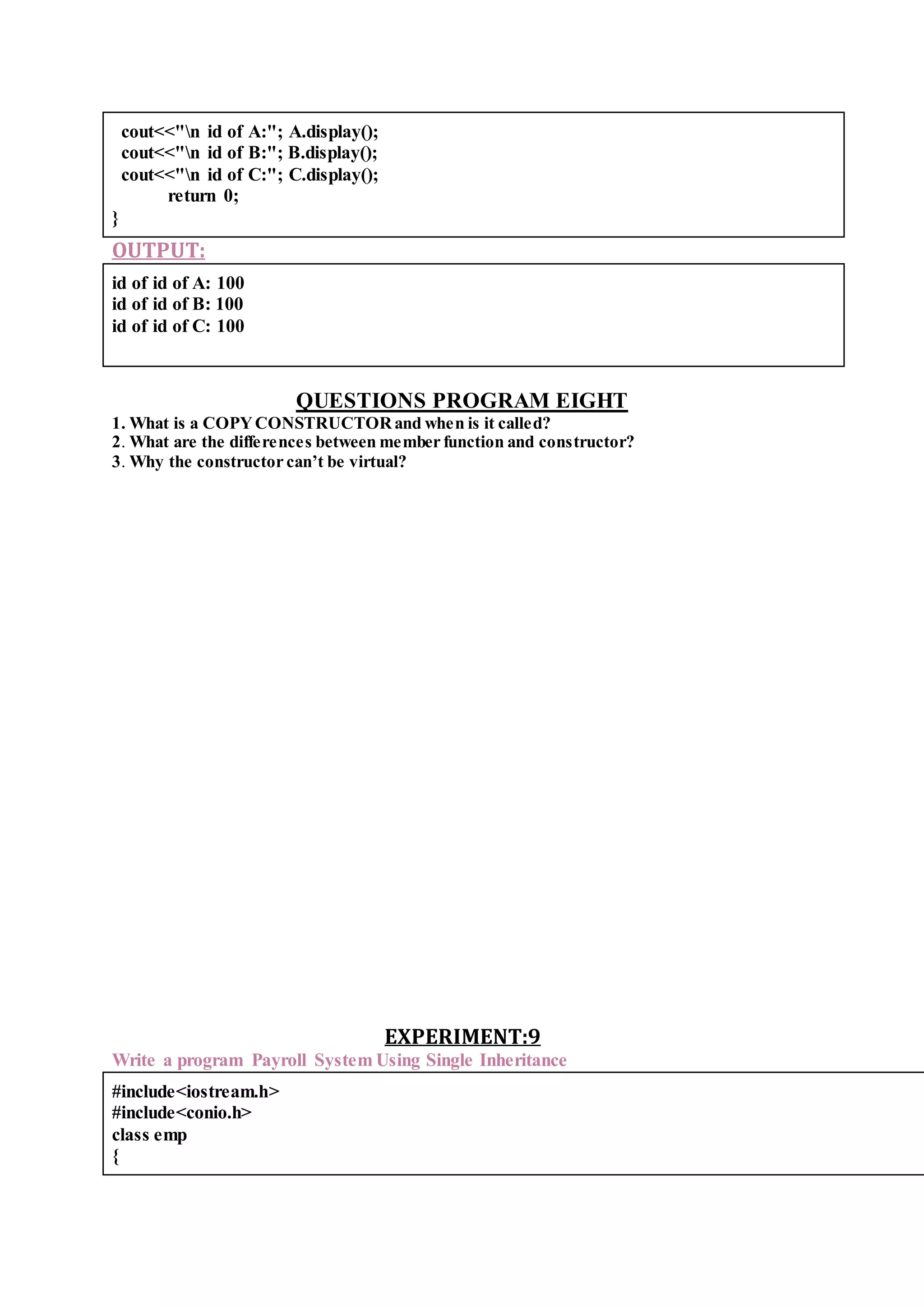 cout<<"n id of A:"; A.display();
cout<<"n id of B:"; B.display();
cout<<"n id of C:"; C.display();
return 0;
}
OUTPUT:
id of id of A: 100
id of id of B: 100
id of id of C: 100
QUESTIONS PROGRAM EIGHT
1. What is a COPYCONSTRUCTORand when is it called?
2. What are the differences between member function and constructor?
3. Why the constructor can’t be virtual?
EXPERIMENT:9
Write a program Payroll System Using Single Inheritance
#include<iostream.h>
#include<conio.h>
class emp
{
 