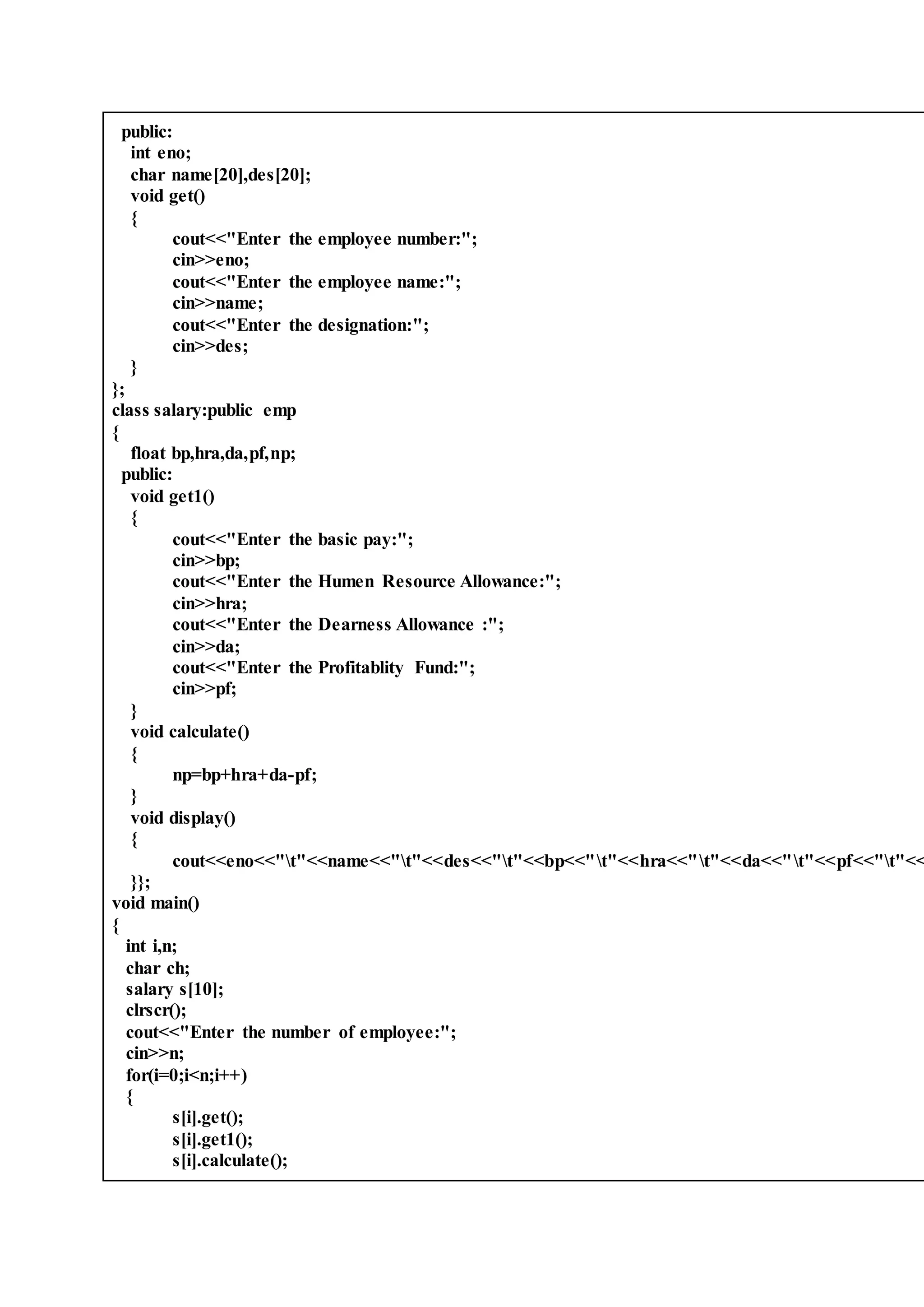 public:
int eno;
char name[20],des[20];
void get()
{
cout<<"Enter the employee number:";
cin>>eno;
cout<<"Enter the employee name:";
cin>>name;
cout<<"Enter the designation:";
cin>>des;
}
};
class salary:public emp
{
float bp,hra,da,pf,np;
public:
void get1()
{
cout<<"Enter the basic pay:";
cin>>bp;
cout<<"Enter the Humen Resource Allowance:";
cin>>hra;
cout<<"Enter the Dearness Allowance :";
cin>>da;
cout<<"Enter the Profitablity Fund:";
cin>>pf;
}
void calculate()
{
np=bp+hra+da-pf;
}
void display()
{
cout<<eno<<"t"<<name<<"t"<<des<<"t"<<bp<<"t"<<hra<<"t"<<da<<"t"<<pf<<"t"<<
}};
void main()
{
int i,n;
char ch;
salary s[10];
clrscr();
cout<<"Enter the number of employee:";
cin>>n;
for(i=0;i<n;i++)
{
s[i].get();
s[i].get1();
s[i].calculate();
 