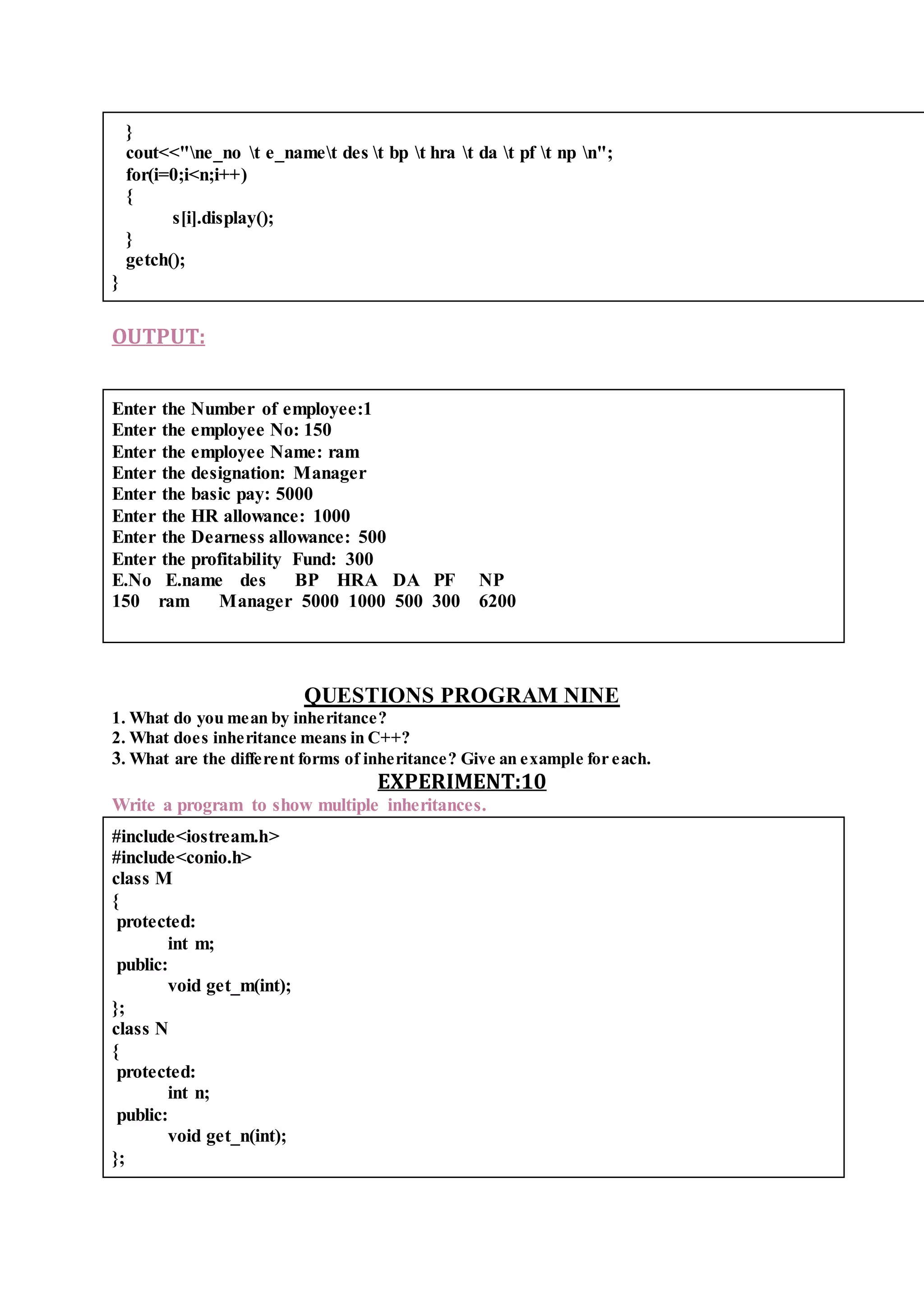 }
cout<<"ne_no t e_namet des t bp t hra t da t pf t np n";
for(i=0;i<n;i++)
{
s[i].display();
}
getch();
}
OUTPUT:
Enter the Number of employee:1
Enter the employee No: 150
Enter the employee Name: ram
Enter the designation: Manager
Enter the basic pay: 5000
Enter the HR allowance: 1000
Enter the Dearness allowance: 500
Enter the profitability Fund: 300
E.No E.name des BP HRA DA PF NP
150 ram Manager 5000 1000 500 300 6200
QUESTIONS PROGRAM NINE
1. What do you mean by inheritance?
2. What does inheritance means in C++?
3. What are the different forms of inheritance? Give an example for each.
EXPERIMENT:10
Write a program to show multiple inheritances.
#include<iostream.h>
#include<conio.h>
class M
{
protected:
int m;
public:
void get_m(int);
};
class N
{
protected:
int n;
public:
void get_n(int);
};
 