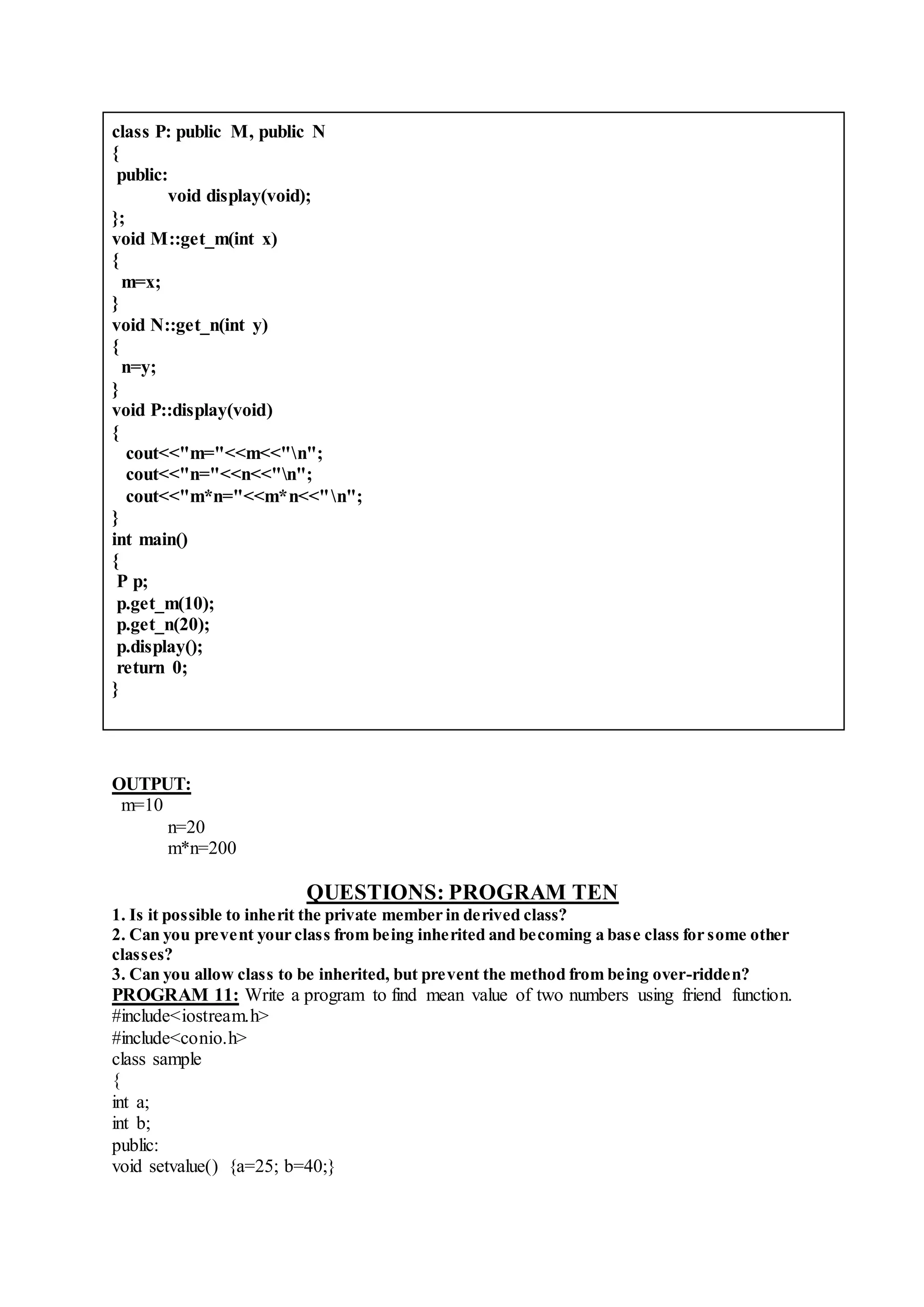 class P: public M, public N
{
public:
void display(void);
};
void M::get_m(int x)
{
m=x;
}
void N::get_n(int y)
{
n=y;
}
void P::display(void)
{
cout<<"m="<<m<<"n";
cout<<"n="<<n<<"n";
cout<<"m*n="<<m*n<<"n";
}
int main()
{
P p;
p.get_m(10);
p.get_n(20);
p.display();
return 0;
}
OUTPUT:
m=10
n=20
m*n=200
QUESTIONS: PROGRAM TEN
1. Is it possible to inherit the private member in derived class?
2. Can you prevent your class from being inherited and becoming a base class for some other
classes?
3. Can you allow class to be inherited, but prevent the method from being over-ridden?
PROGRAM 11: Write a program to find mean value of two numbers using friend function.
#include<iostream.h>
#include<conio.h>
class sample
{
int a;
int b;
public:
void setvalue() {a=25; b=40;}
 