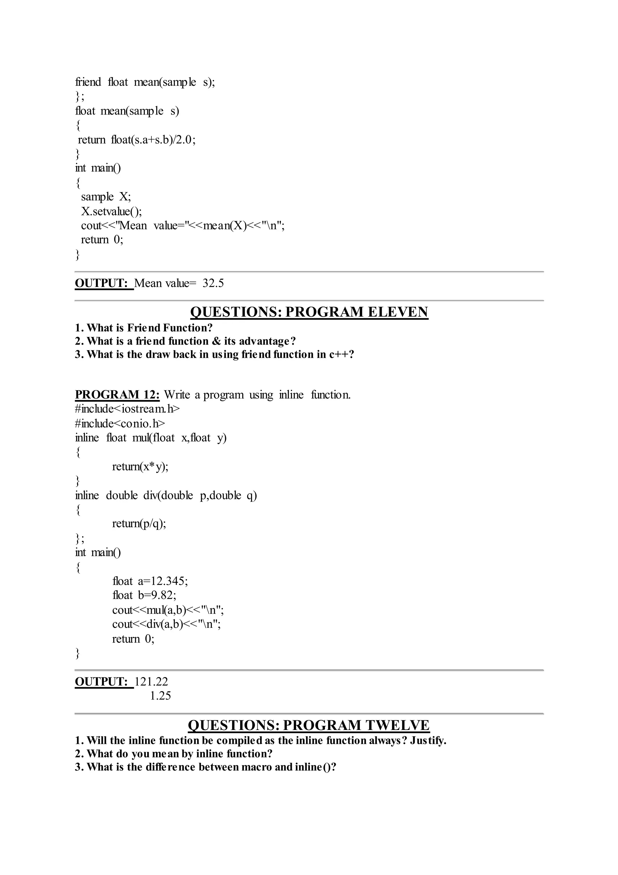 friend float mean(sample s);
};
float mean(sample s)
{
return float(s.a+s.b)/2.0;
}
int main()
{
sample X;
X.setvalue();
cout<<"Mean value="<<mean(X)<<"n";
return 0;
}
OUTPUT: Mean value= 32.5
QUESTIONS: PROGRAM ELEVEN
1. What is Friend Function?
2. What is a friend function & its advantage?
3. What is the draw back in using friend function in c++?
PROGRAM 12: Write a program using inline function.
#include<iostream.h>
#include<conio.h>
inline float mul(float x,float y)
{
return(x*y);
}
inline double div(double p,double q)
{
return(p/q);
};
int main()
{
float a=12.345;
float b=9.82;
cout<<mul(a,b)<<"n";
cout<<div(a,b)<<"n";
return 0;
}
OUTPUT: 121.22
1.25
QUESTIONS: PROGRAM TWELVE
1. Will the inline function be compiled as the inline function always? Justify.
2. What do you mean by inline function?
3. What is the difference between macro and inline()?
 
