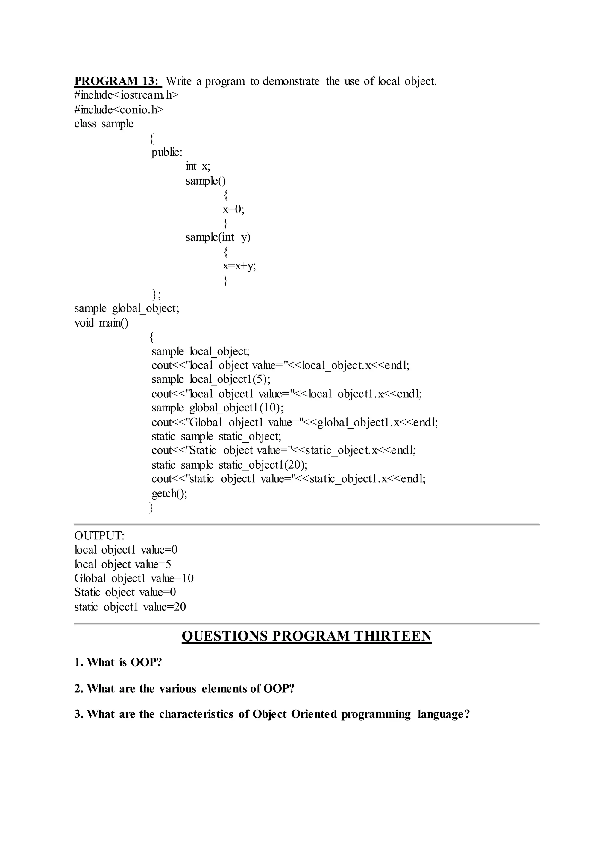 PROGRAM 13: Write a program to demonstrate the use of local object.
#include<iostream.h>
#include<conio.h>
class sample
{
public:
int x;
sample()
{
x=0;
}
sample(int y)
{
x=x+y;
}
};
sample global_object;
void main()
{
sample local_object;
cout<<"local object value="<<local_object.x<<endl;
sample local_object1(5);
cout<<"local object1 value="<<local_object1.x<<endl;
sample global_object1(10);
cout<<"Global object1 value="<<global_object1.x<<endl;
static sample static_object;
cout<<"Static object value="<<static_object.x<<endl;
static sample static_object1(20);
cout<<"static object1 value="<<static_object1.x<<endl;
getch();
}
OUTPUT:
local object1 value=0
local object value=5
Global object1 value=10
Static object value=0
static object1 value=20
QUESTIONS PROGRAM THIRTEEN
1. What is OOP?
2. What are the various elements of OOP?
3. What are the characteristics of Object Oriented programming language?
 