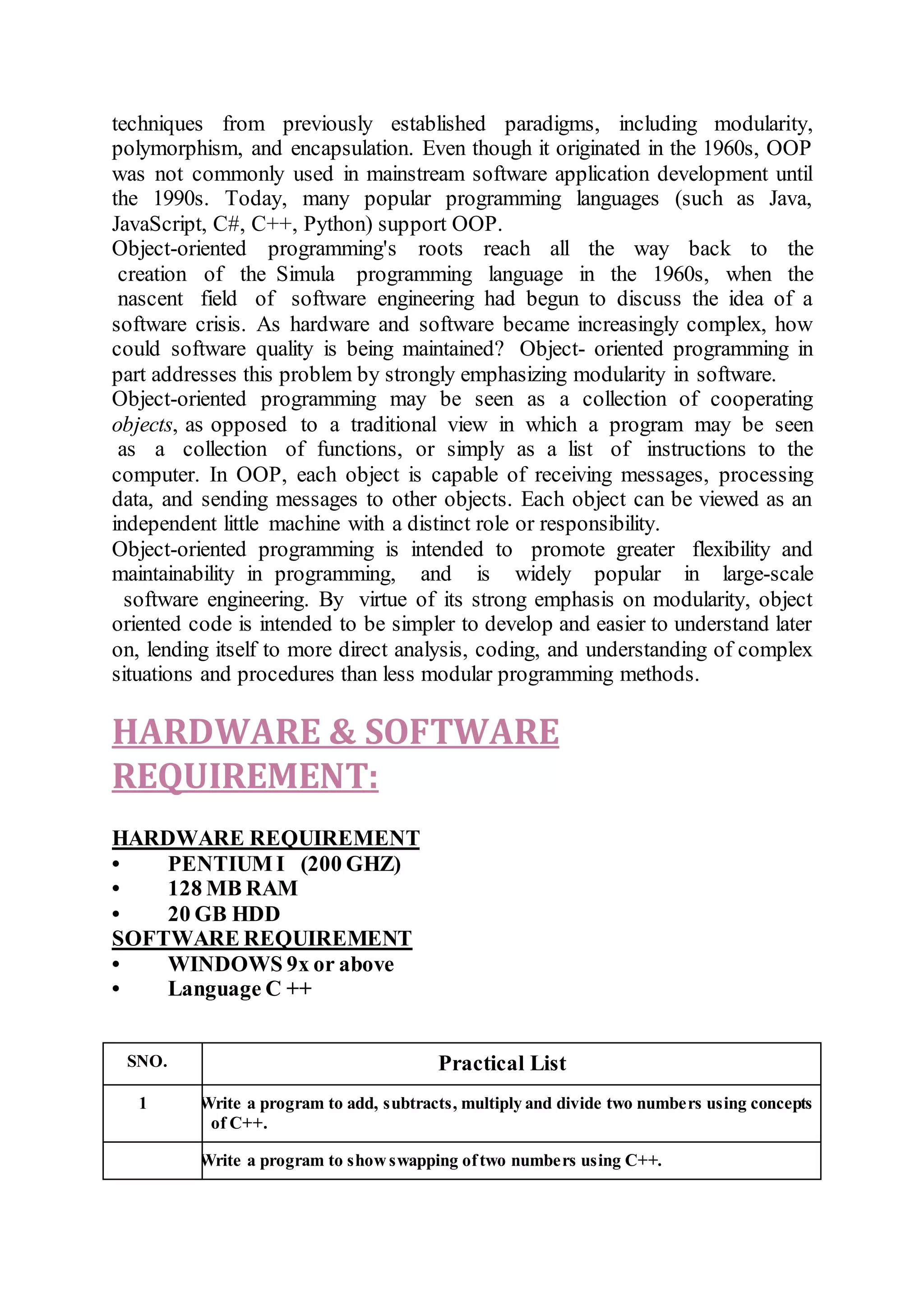techniques from previously established paradigms, including modularity,
polymorphism, and encapsulation. Even though it originated in the 1960s, OOP
was not commonly used in mainstream software application development until
the 1990s. Today, many popular programming languages (such as Java,
JavaScript, C#, C++, Python) support OOP.
Object-oriented programming's roots reach all the way back to the
creation of the Simula programming language in the 1960s, when the
nascent field of software engineering had begun to discuss the idea of a
software crisis. As hardware and software became increasingly complex, how
could software quality is being maintained? Object- oriented programming in
part addresses this problem by strongly emphasizing modularity in software.
Object-oriented programming may be seen as a collection of cooperating
objects, as opposed to a traditional view in which a program may be seen
as a collection of functions, or simply as a list of instructions to the
computer. In OOP, each object is capable of receiving messages, processing
data, and sending messages to other objects. Each object can be viewed as an
independent little machine with a distinct role or responsibility.
Object-oriented programming is intended to promote greater flexibility and
maintainability in programming, and is widely popular in large-scale
software engineering. By virtue of its strong emphasis on modularity, object
oriented code is intended to be simpler to develop and easier to understand later
on, lending itself to more direct analysis, coding, and understanding of complex
situations and procedures than less modular programming methods.
HARDWARE & SOFTWARE
REQUIREMENT:
HARDWARE REQUIREMENT
• PENTIUM I (200 GHZ)
• 128 MB RAM
• 20 GB HDD
SOFTWARE REQUIREMENT
• WINDOWS 9x or above
• Language C ++
SNO. Practical List
1 Write a program to add, subtracts, multiply and divide two numbers using concepts
of C++.
2 Write a program to showswapping oftwo numbers using C++.
 