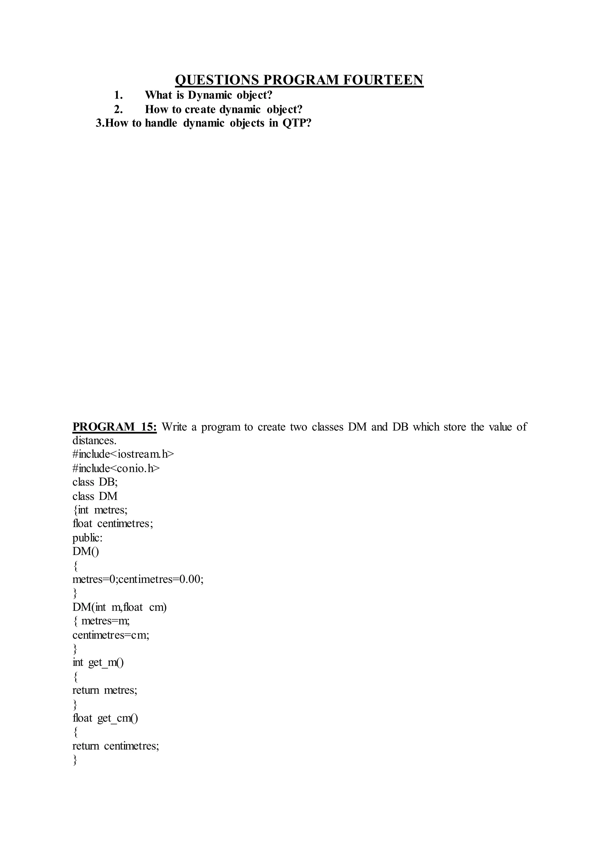 QUESTIONS PROGRAM FOURTEEN
1. What is Dynamic object?
2. How to create dynamic object?
3.How to handle dynamic objects in QTP?
PROGRAM 15: Write a program to create two classes DM and DB which store the value of
distances.
#include<iostream.h>
#include<conio.h>
class DB;
class DM
{int metres;
float centimetres;
public:
DM()
{
metres=0;centimetres=0.00;
}
DM(int m,float cm)
{ metres=m;
centimetres=cm;
}
int get_m()
{
return metres;
}
float get_cm()
{
return centimetres;
}
 