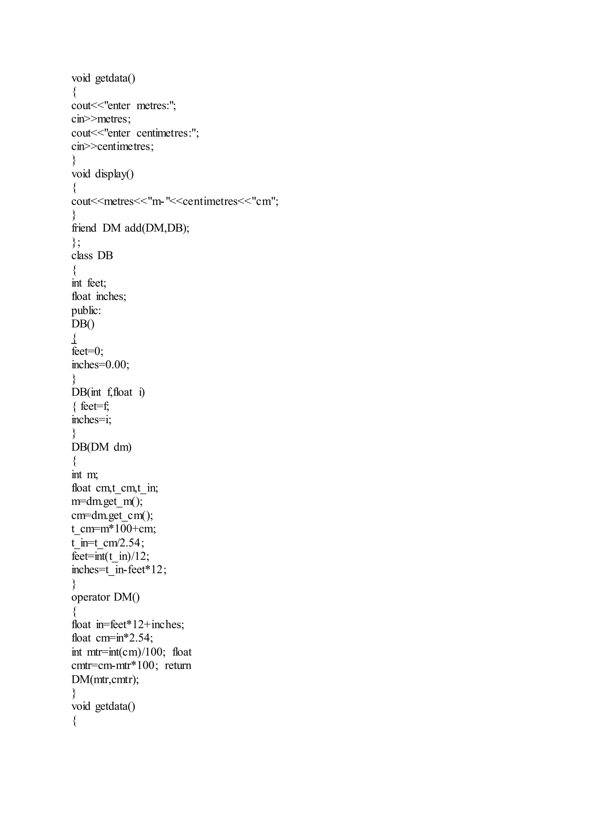void getdata()
{
cout<<"enter metres:";
cin>>metres;
cout<<"enter centimetres:";
cin>>centimetres;
}
void display()
{
cout<<metres<<"m-"<<centimetres<<"cm";
}
friend DM add(DM,DB);
};
class DB
{
int feet;
float inches;
public:
DB()
{
feet=0;
inches=0.00;
}
DB(int f,float i)
{ feet=f;
inches=i;
}
DB(DM dm)
{
int m;
float cm,t_cm,t_in;
m=dm.get_m();
cm=dm.get_cm();
t_cm=m*100+cm;
t_in=t_cm/2.54;
feet=int(t_in)/12;
inches=t_in-feet*12;
}
operator DM()
{
float in=feet*12+inches;
float cm=in*2.54;
int mtr=int(cm)/100; float
cmtr=cm-mtr*100; return
DM(mtr,cmtr);
}
void getdata()
{
 