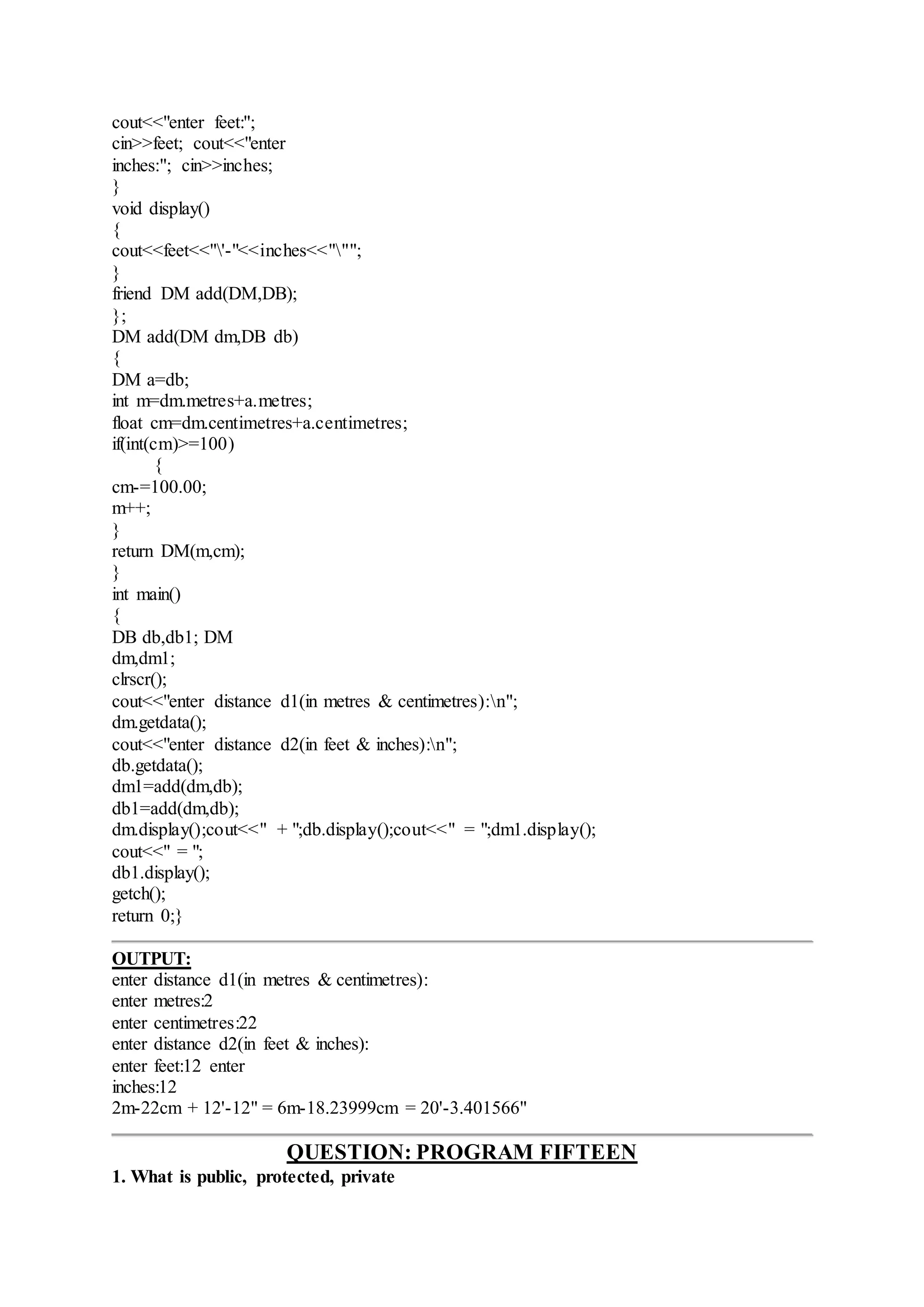 cout<<"enter feet:";
cin>>feet; cout<<"enter
inches:"; cin>>inches;
}
void display()
{
cout<<feet<<"'-"<<inches<<""";
}
friend DM add(DM,DB);
};
DM add(DM dm,DB db)
{
DM a=db;
int m=dm.metres+a.metres;
float cm=dm.centimetres+a.centimetres;
if(int(cm)>=100)
{
cm-=100.00;
m++;
}
return DM(m,cm);
}
int main()
{
DB db,db1; DM
dm,dm1;
clrscr();
cout<<"enter distance d1(in metres & centimetres):n";
dm.getdata();
cout<<"enter distance d2(in feet & inches):n";
db.getdata();
dm1=add(dm,db);
db1=add(dm,db);
dm.display();cout<<" + ";db.display();cout<<" = ";dm1.display();
cout<<" = ";
db1.display();
getch();
return 0;}
OUTPUT:
enter distance d1(in metres & centimetres):
enter metres:2
enter centimetres:22
enter distance d2(in feet & inches):
enter feet:12 enter
inches:12
2m-22cm + 12'-12" = 6m-18.23999cm = 20'-3.401566"
QUESTION: PROGRAM FIFTEEN
1. What is public, protected, private
 
