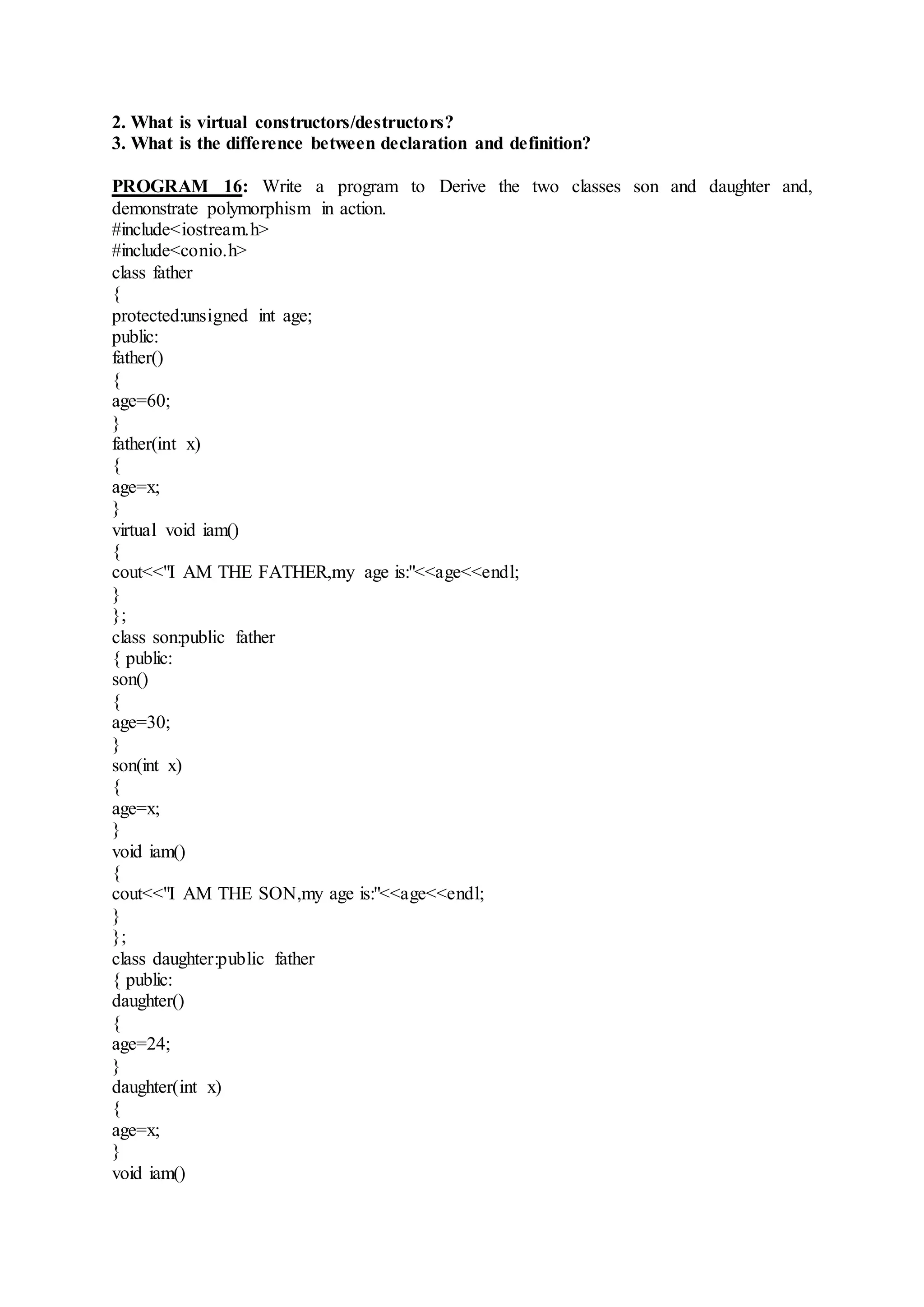 2. What is virtual constructors/destructors?
3. What is the difference between declaration and definition?
PROGRAM 16: Write a program to Derive the two classes son and daughter and,
demonstrate polymorphism in action.
#include<iostream.h>
#include<conio.h>
class father
{
protected:unsigned int age;
public:
father()
{
age=60;
}
father(int x)
{
age=x;
}
virtual void iam()
{
cout<<"I AM THE FATHER,my age is:"<<age<<endl;
}
};
class son:public father
{ public:
son()
{
age=30;
}
son(int x)
{
age=x;
}
void iam()
{
cout<<"I AM THE SON,my age is:"<<age<<endl;
}
};
class daughter:public father
{ public:
daughter()
{
age=24;
}
daughter(int x)
{
age=x;
}
void iam()
 