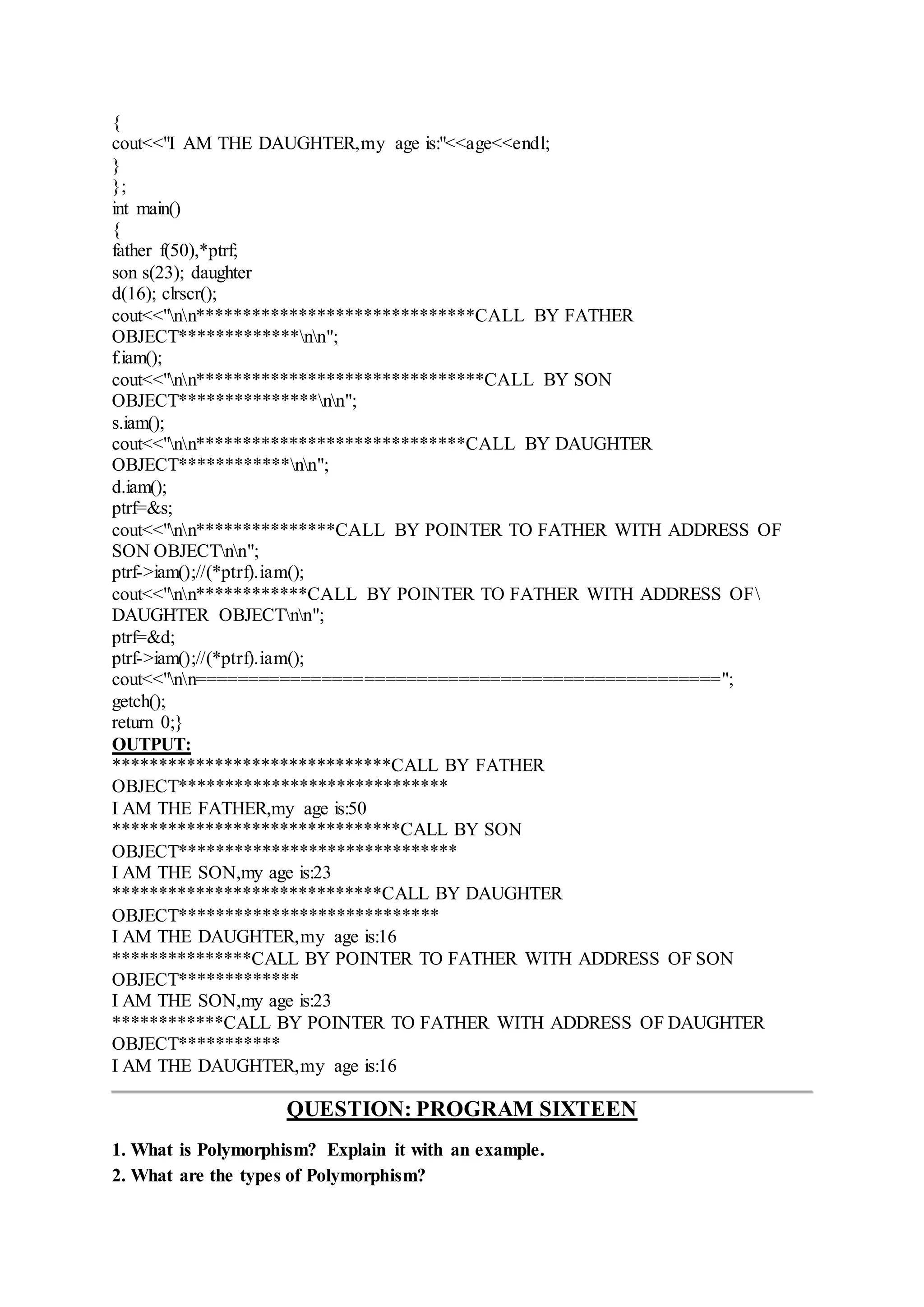 {
cout<<"I AM THE DAUGHTER,my age is:"<<age<<endl;
}
};
int main()
{
father f(50),*ptrf;
son s(23); daughter
d(16); clrscr();
cout<<"nn******************************CALL BY FATHER
OBJECT*************nn";
f.iam();
cout<<"nn*******************************CALL BY SON
OBJECT***************nn";
s.iam();
cout<<"nn*****************************CALL BY DAUGHTER
OBJECT************nn";
d.iam();
ptrf=&s;
cout<<"nn***************CALL BY POINTER TO FATHER WITH ADDRESS OF
SON OBJECTnn";
ptrf->iam();//(*ptrf).iam();
cout<<"nn************CALL BY POINTER TO FATHER WITH ADDRESS OF
DAUGHTER OBJECTnn";
ptrf=&d;
ptrf->iam();//(*ptrf).iam();
cout<<"nn==================================================";
getch();
return 0;}
OUTPUT:
******************************CALL BY FATHER
OBJECT*****************************
I AM THE FATHER,my age is:50
*******************************CALL BY SON
OBJECT******************************
I AM THE SON,my age is:23
*****************************CALL BY DAUGHTER
OBJECT****************************
I AM THE DAUGHTER,my age is:16
***************CALL BY POINTER TO FATHER WITH ADDRESS OF SON
OBJECT*************
I AM THE SON,my age is:23
************CALL BY POINTER TO FATHER WITH ADDRESS OF DAUGHTER
OBJECT***********
I AM THE DAUGHTER,my age is:16
QUESTION: PROGRAM SIXTEEN
1. What is Polymorphism? Explain it with an example.
2. What are the types of Polymorphism?
 