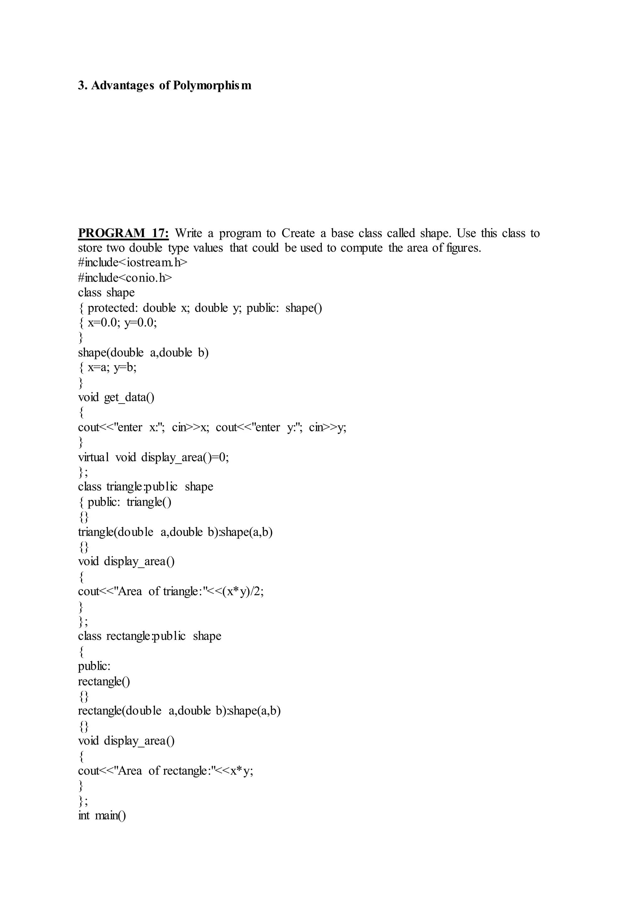 3. Advantages of Polymorphism
PROGRAM 17: Write a program to Create a base class called shape. Use this class to
store two double type values that could be used to compute the area of figures.
#include<iostream.h>
#include<conio.h>
class shape
{ protected: double x; double y; public: shape()
{ x=0.0; y=0.0;
}
shape(double a,double b)
{ x=a; y=b;
}
void get_data()
{
cout<<"enter x:"; cin>>x; cout<<"enter y:"; cin>>y;
}
virtual void display_area()=0;
};
class triangle:public shape
{ public: triangle()
{}
triangle(double a,double b):shape(a,b)
{}
void display_area()
{
cout<<"Area of triangle:"<<(x*y)/2;
}
};
class rectangle:public shape
{
public:
rectangle()
{}
rectangle(double a,double b):shape(a,b)
{}
void display_area()
{
cout<<"Area of rectangle:"<<x*y;
}
};
int main()
 