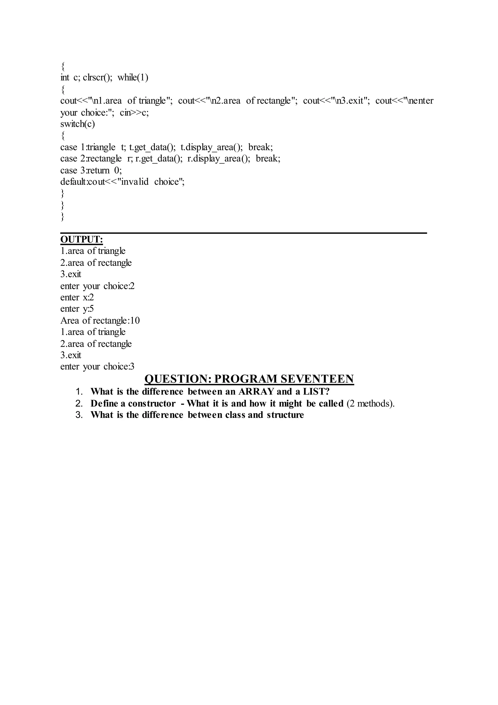 {
int c; clrscr(); while(1)
{
cout<<"n1.area of triangle"; cout<<"n2.area of rectangle"; cout<<"n3.exit"; cout<<"nenter
your choice:"; cin>>c;
switch(c)
{
case 1:triangle t; t.get_data(); t.display_area(); break;
case 2:rectangle r; r.get_data(); r.display_area(); break;
case 3:return 0;
default:cout<<"invalid choice";
}
}
}
_________________________________________________________________________
OUTPUT:
1.area of triangle
2.area of rectangle
3.exit
enter your choice:2
enter x:2
enter y:5
Area of rectangle:10
1.area of triangle
2.area of rectangle
3.exit
enter your choice:3
QUESTION: PROGRAM SEVENTEEN
1. What is the difference between an ARRAY and a LIST?
2. Define a constructor - What it is and how it might be called (2 methods).
3. What is the difference between class and structure
 