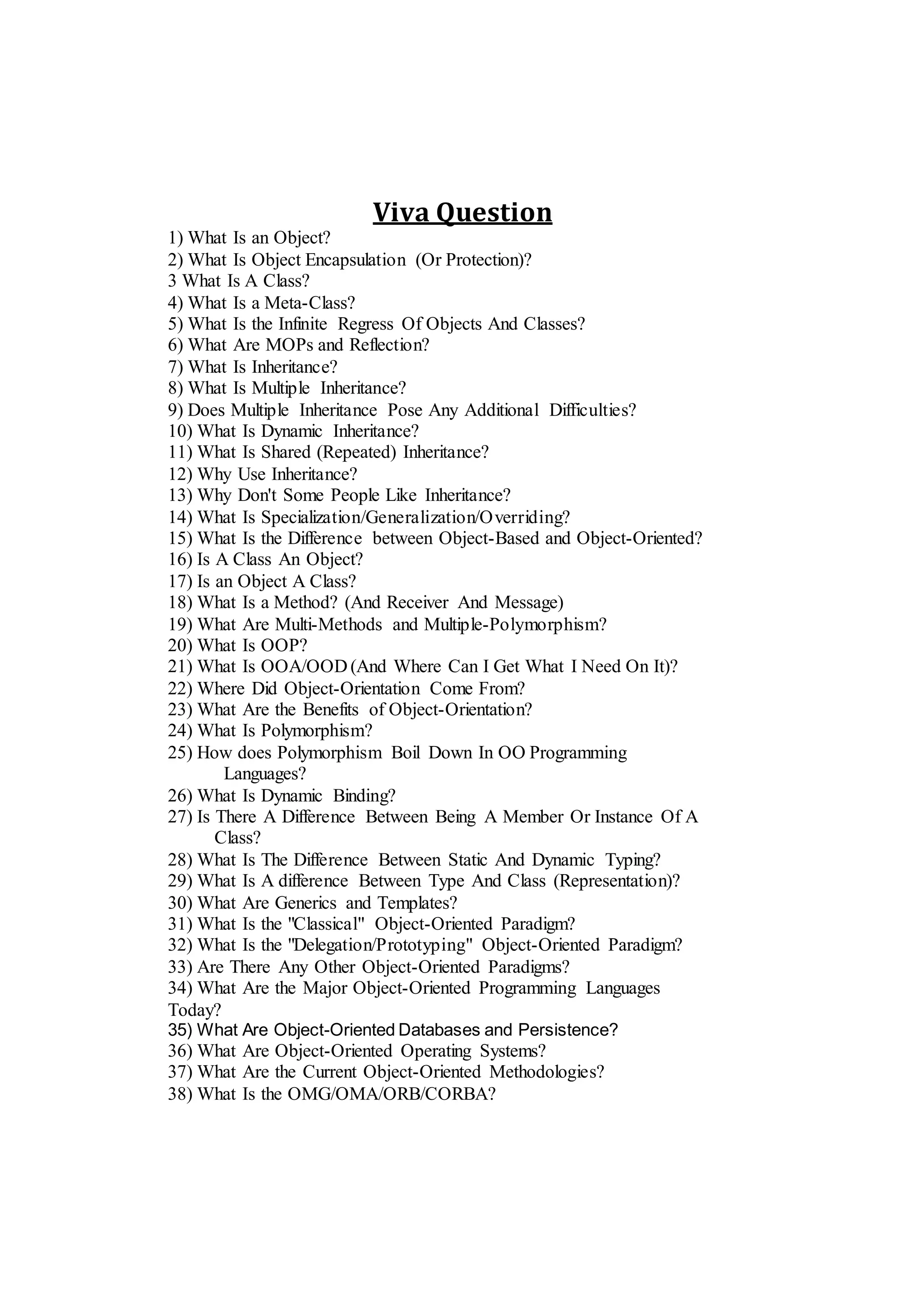 Viva Question
1) What Is an Object?
2) What Is Object Encapsulation (Or Protection)?
3 What Is A Class?
4) What Is a Meta-Class?
5) What Is the Infinite Regress Of Objects And Classes?
6) What Are MOPs and Reflection?
7) What Is Inheritance?
8) What Is Multiple Inheritance?
9) Does Multiple Inheritance Pose Any Additional Difficulties?
10) What Is Dynamic Inheritance?
11) What Is Shared (Repeated) Inheritance?
12) Why Use Inheritance?
13) Why Don't Some People Like Inheritance?
14) What Is Specialization/Generalization/Overriding?
15) What Is the Difference between Object-Based and Object-Oriented?
16) Is A Class An Object?
17) Is an Object A Class?
18) What Is a Method? (And Receiver And Message)
19) What Are Multi-Methods and Multiple-Polymorphism?
20) What Is OOP?
21) What Is OOA/OOD (And Where Can I Get What I Need On It)?
22) Where Did Object-Orientation Come From?
23) What Are the Benefits of Object-Orientation?
24) What Is Polymorphism?
25) How does Polymorphism Boil Down In OO Programming
Languages?
26) What Is Dynamic Binding?
27) Is There A Difference Between Being A Member Or Instance Of A
Class?
28) What Is The Difference Between Static And Dynamic Typing?
29) What Is A difference Between Type And Class (Representation)?
30) What Are Generics and Templates?
31) What Is the "Classical" Object-Oriented Paradigm?
32) What Is the "Delegation/Prototyping" Object-Oriented Paradigm?
33) Are There Any Other Object-Oriented Paradigms?
34) What Are the Major Object-Oriented Programming Languages
Today?
35) What Are Object-Oriented Databases and Persistence?
36) What Are Object-Oriented Operating Systems?
37) What Are the Current Object-Oriented Methodologies?
38) What Is the OMG/OMA/ORB/CORBA?
 