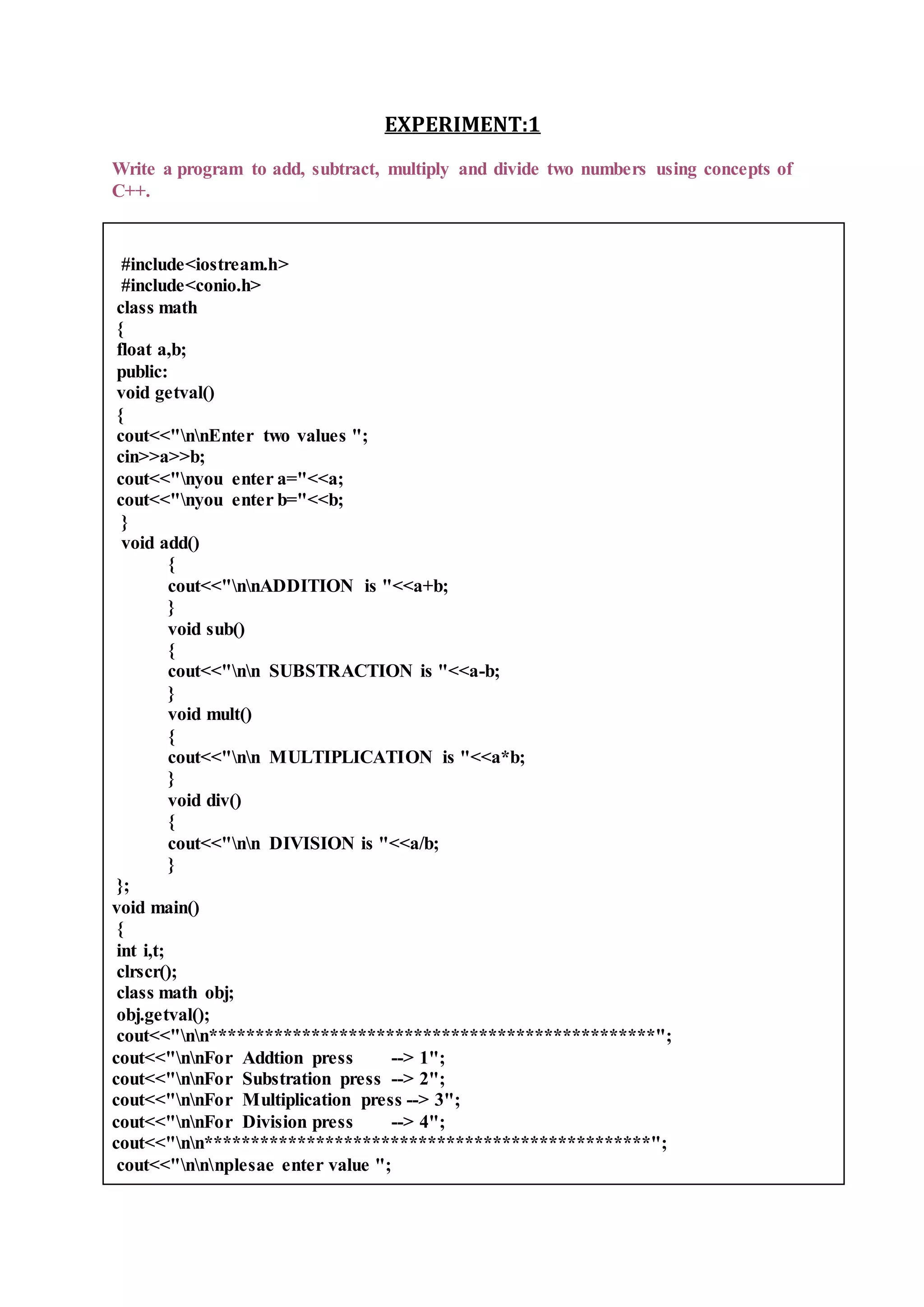 EXPERIMENT:1
Write a program to add, subtract, multiply and divide two numbers using concepts of
C++.
#include<iostream.h>
#include<conio.h>
class math
{
float a,b;
public:
void getval()
{
cout<<"nnEnter two values ";
cin>>a>>b;
cout<<"nyou enter a="<<a;
cout<<"nyou enter b="<<b;
}
void add()
{
cout<<"nnADDITION is "<<a+b;
}
void sub()
{
cout<<"nn SUBSTRACTION is "<<a-b;
}
void mult()
{
cout<<"nn MULTIPLICATION is "<<a*b;
}
void div()
{
cout<<"nn DIVISION is "<<a/b;
}
};
void main()
{
int i,t;
clrscr();
class math obj;
obj.getval();
cout<<"nn************************************************";
cout<<"nnFor Addtion press --> 1";
cout<<"nnFor Substration press --> 2";
cout<<"nnFor Multiplication press --> 3";
cout<<"nnFor Division press --> 4";
cout<<"nn************************************************";
cout<<"nnnplesae enter value ";
 