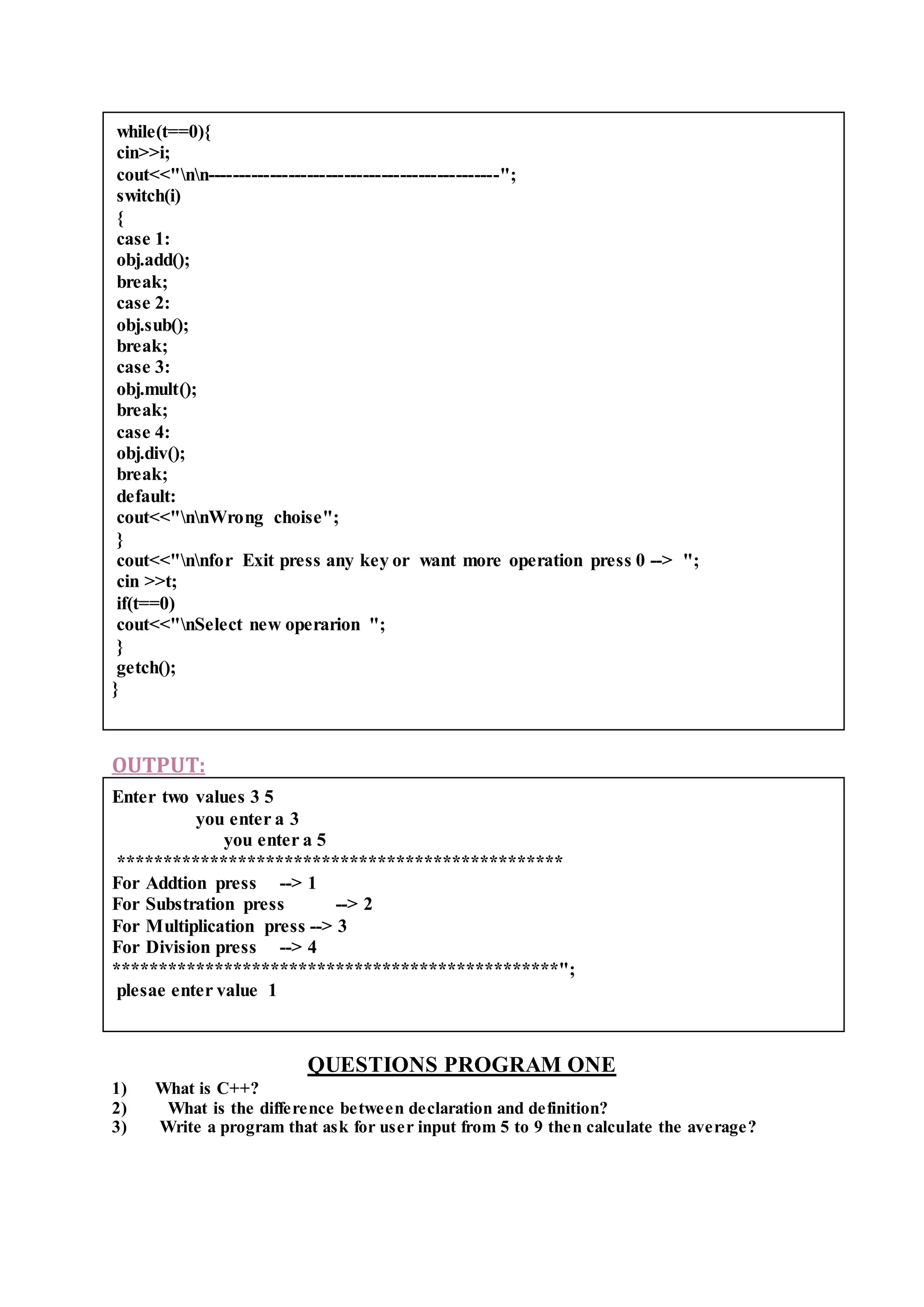 while(t==0){
cin>>i;
cout<<"nn-----------------------------------------------";
switch(i)
{
case 1:
obj.add();
break;
case 2:
obj.sub();
break;
case 3:
obj.mult();
break;
case 4:
obj.div();
break;
default:
cout<<"nnWrong choise";
}
cout<<"nnfor Exit press any key or want more operation press 0 --> ";
cin >>t;
if(t==0)
cout<<"nSelect new operarion ";
}
getch();
}
OUTPUT:
Enter two values 3 5
you enter a 3
you enter a 5
************************************************
For Addtion press --> 1
For Substration press --> 2
For Multiplication press --> 3
For Division press --> 4
************************************************";
plesae enter value 1
QUESTIONS PROGRAM ONE
1) What is C++?
2) What is the difference between declaration and definition?
3) Write a program that ask for user input from 5 to 9 then calculate the average?
 