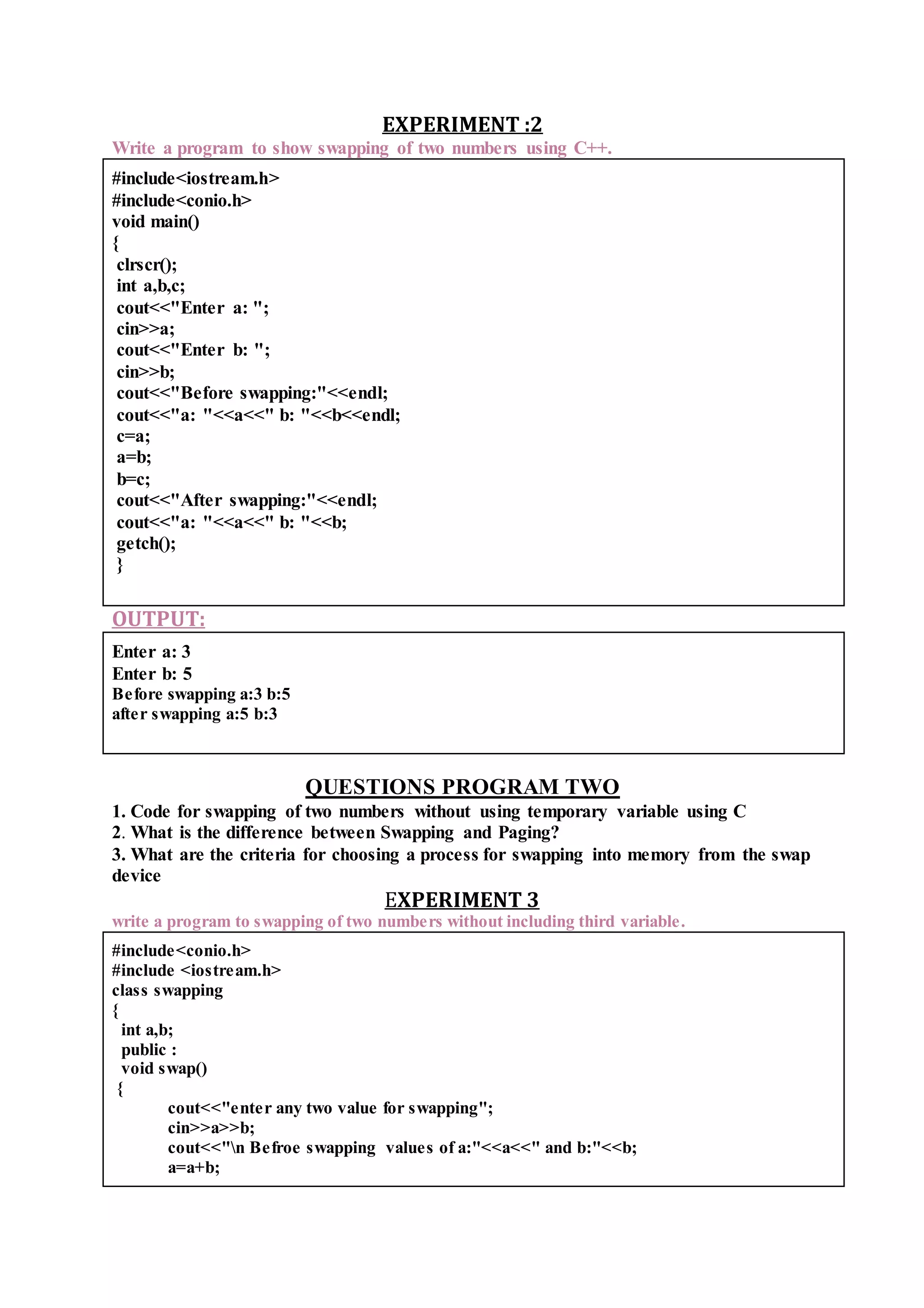 EXPERIMENT :2
Write a program to show swapping of two numbers using C++.
#include<iostream.h>
#include<conio.h>
void main()
{
clrscr();
int a,b,c;
cout<<"Enter a: ";
cin>>a;
cout<<"Enter b: ";
cin>>b;
cout<<"Before swapping:"<<endl;
cout<<"a: "<<a<<" b: "<<b<<endl;
c=a;
a=b;
b=c;
cout<<"After swapping:"<<endl;
cout<<"a: "<<a<<" b: "<<b;
getch();
}
OUTPUT:
Enter a: 3
Enter b: 5
Before swapping a:3 b:5
after swapping a:5 b:3
QUESTIONS PROGRAM TWO
1. Code for swapping of two numbers without using temporary variable using C
2. What is the difference between Swapping and Paging?
3. What are the criteria for choosing a process for swapping into memory from the swap
device
EXPERIMENT 3
write a program to swapping of two numbers without including third variable.
#include<conio.h>
#include <iostream.h>
class swapping
{
int a,b;
public :
void swap()
{
cout<<"enter any two value for swapping";
cin>>a>>b;
cout<<"n Befroe swapping values of a:"<<a<<" and b:"<<b;
a=a+b;
 