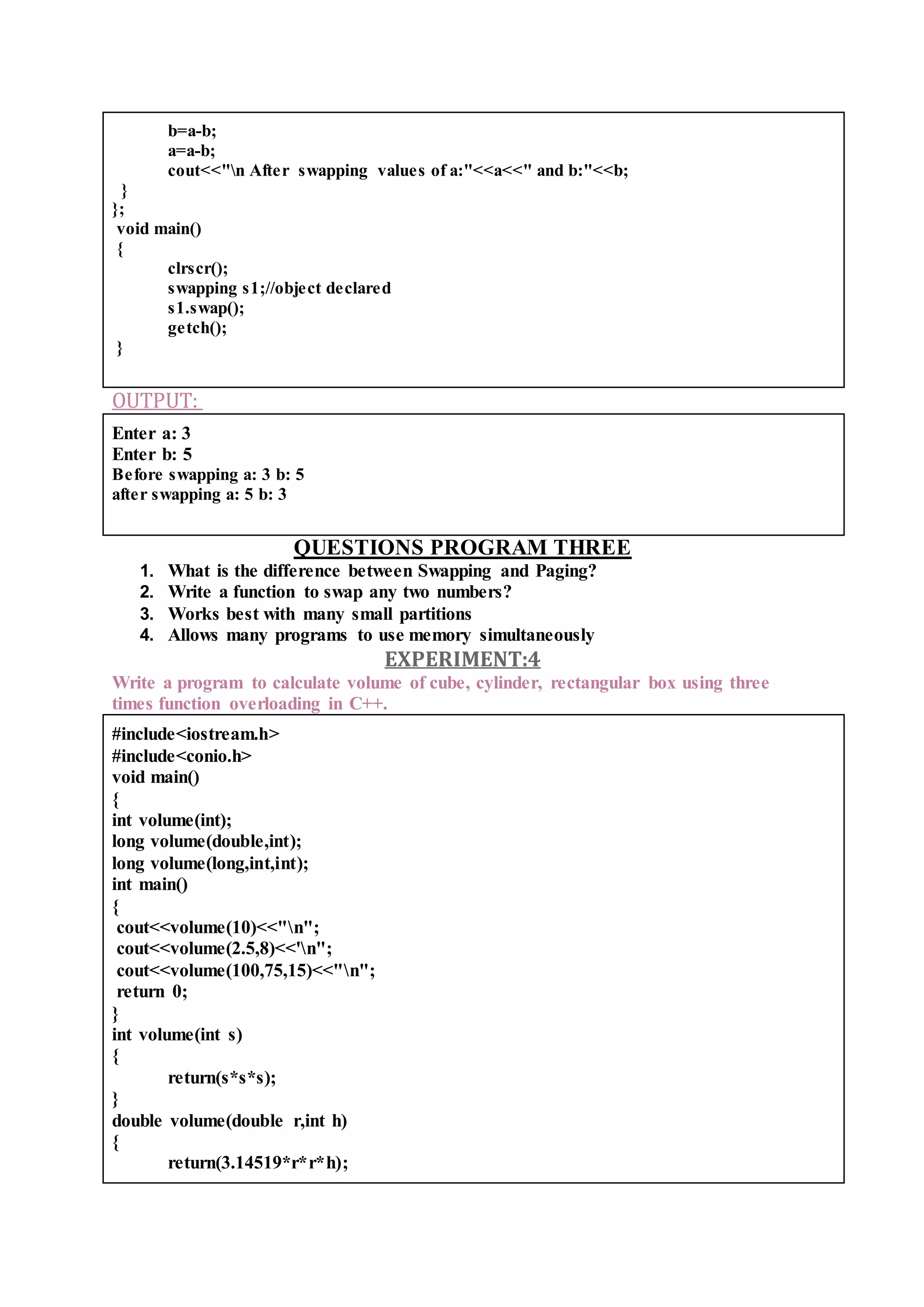 b=a-b;
a=a-b;
cout<<"n After swapping values of a:"<<a<<" and b:"<<b;
}
};
void main()
{
clrscr();
swapping s1;//object declared
s1.swap();
getch();
}
OUTPUT:
Enter a: 3
Enter b: 5
Before swapping a: 3 b: 5
after swapping a: 5 b: 3
QUESTIONS PROGRAM THREE
1. What is the difference between Swapping and Paging?
2. Write a function to swap any two numbers?
3. Works best with many small partitions
4. Allows many programs to use memory simultaneously
EXPERIMENT:4
Write a program to calculate volume of cube, cylinder, rectangular box using three
times function overloading in C++.
#include<iostream.h>
#include<conio.h>
void main()
{
int volume(int);
long volume(double,int);
long volume(long,int,int);
int main()
{
cout<<volume(10)<<"n";
cout<<volume(2.5,8)<<'n";
cout<<volume(100,75,15)<<"n";
return 0;
}
int volume(int s)
{
return(s*s*s);
}
double volume(double r,int h)
{
return(3.14519*r*r*h);
 