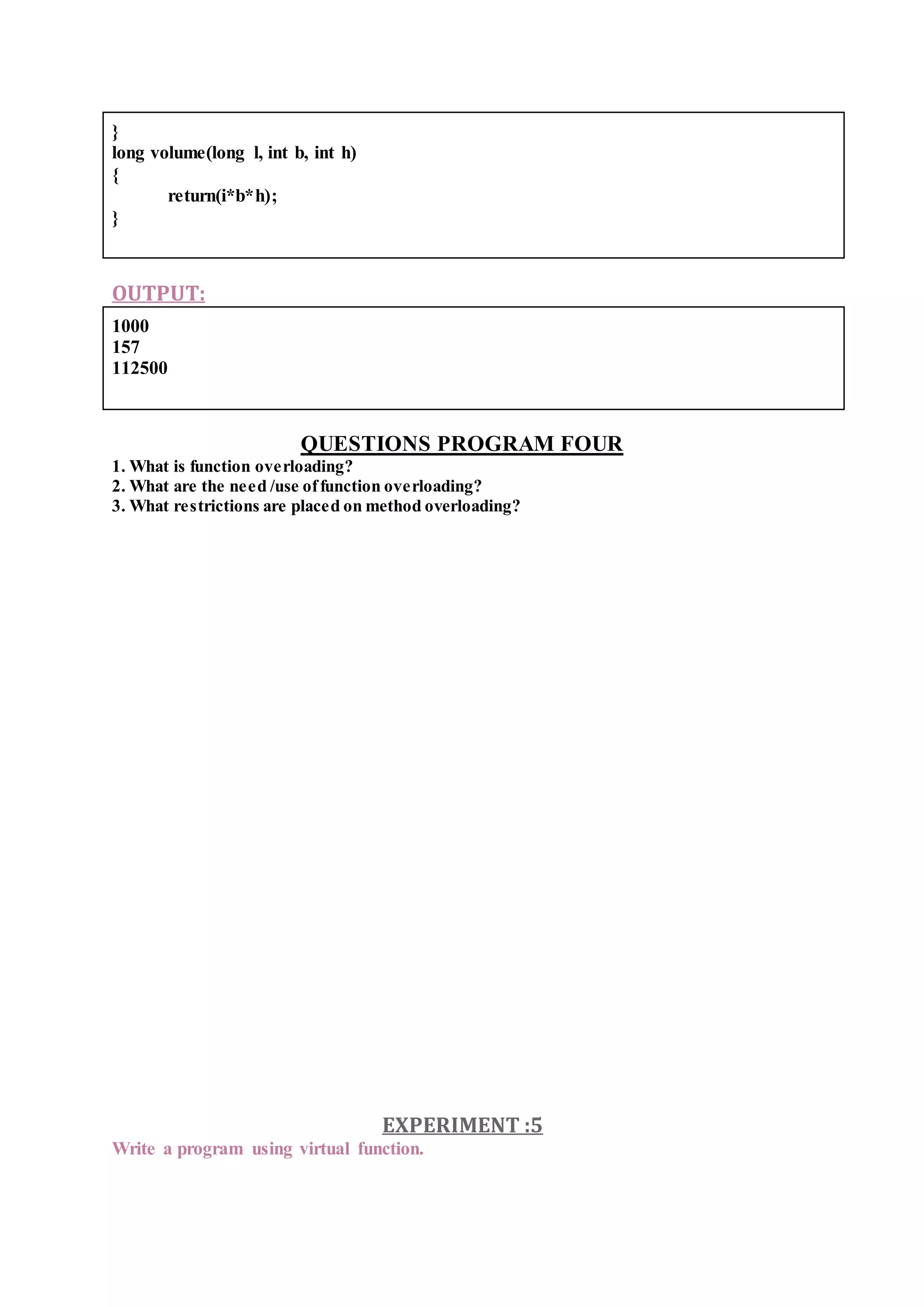 }
long volume(long l, int b, int h)
{
return(i*b*h);
}
OUTPUT:
1000
157
112500
QUESTIONS PROGRAM FOUR
1. What is function overloading?
2. What are the need /use offunction overloading?
3. What restrictions are placed on method overloading?
EXPERIMENT :5
Write a program using virtual function.
 