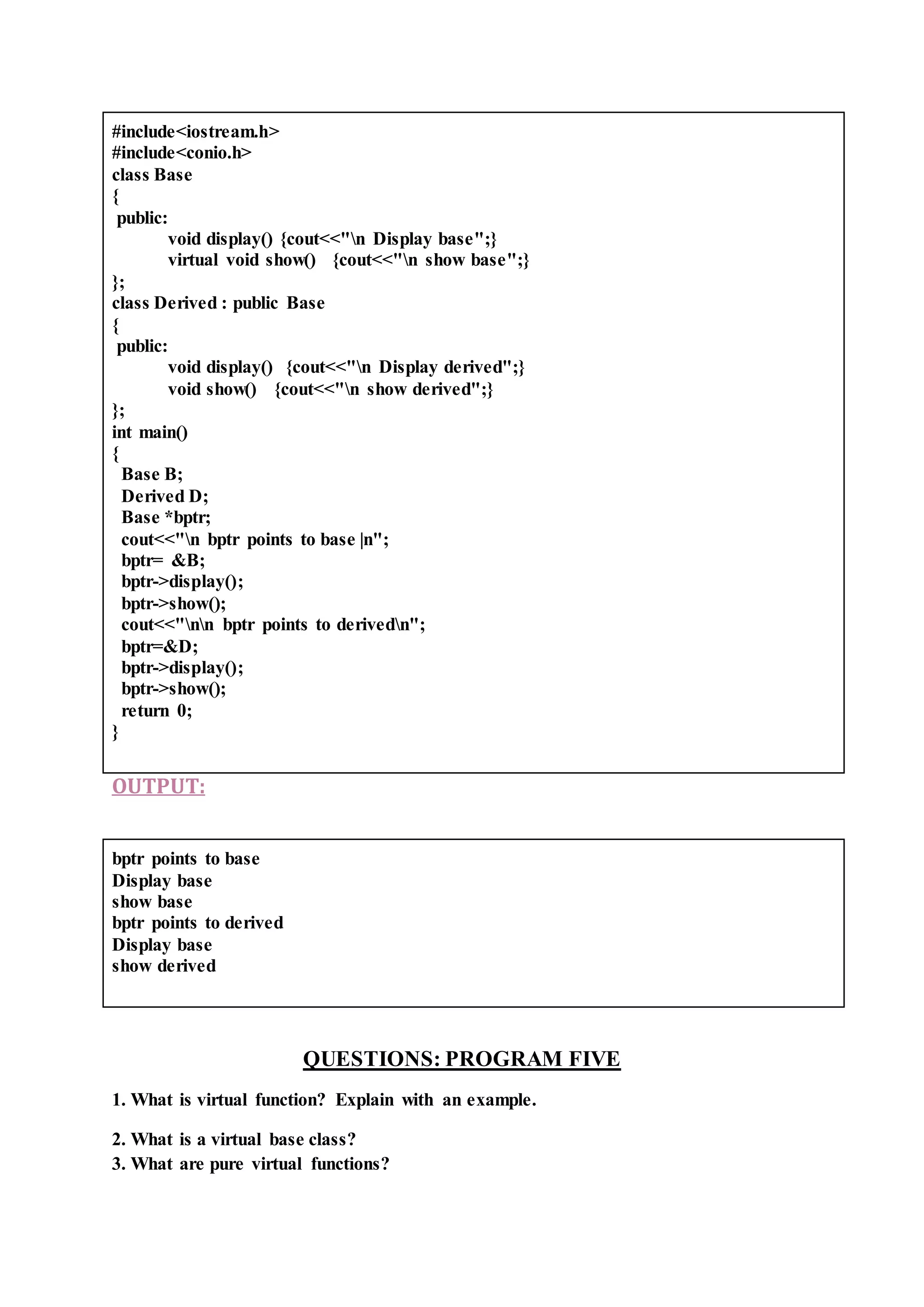 #include<iostream.h>
#include<conio.h>
class Base
{
public:
void display() {cout<<"n Display base";}
virtual void show() {cout<<"n show base";}
};
class Derived : public Base
{
public:
void display() {cout<<"n Display derived";}
void show() {cout<<"n show derived";}
};
int main()
{
Base B;
Derived D;
Base *bptr;
cout<<"n bptr points to base |n";
bptr= &B;
bptr->display();
bptr->show();
cout<<"nn bptr points to derivedn";
bptr=&D;
bptr->display();
bptr->show();
return 0;
}
OUTPUT:
bptr points to base
Display base
show base
bptr points to derived
Display base
show derived
QUESTIONS: PROGRAM FIVE
1. What is virtual function? Explain with an example.
2. What is a virtual base class?
3. What are pure virtual functions?
 