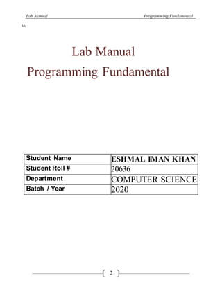 Lab Manual Programming Fundamental
2
hh
Lab Manual
Programming Fundamental
Student Name ESHMAL IMAN KHAN
Student Roll # 20636
Department COMPUTER SCIENCE
Batch / Year 2020
 