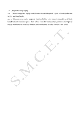 Ans 1. Urgent Auxiliary Supply
Ans 2. The auxiliary power supply can be divided into two categories: Urgent Auxiliary Supply and
Service Auxiliary Supply.
Ans 3. A thermal power station is a power plant in which the prime mover is steam driven. Water is
heated, turns into steam and spins a steam turbine which drives an electrical generator. After it passes
through the turbine, the steam is condensed in a condenser and recycled to where it was heated.

 