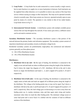 3) Loop Feeder: - A loop feeder has its ends connected to a source (usually a single source),
but its main function is to supply two or more load points in between. Each load point can
be supplied from either direction; so it is possible to remove any section of the loop from
service without causing an outage at other load points. The loop can be operated normally
closed or normally open. Most loop systems are, however, operated normally open at some
point by means of a switch. The operation is very similar to that of two radial feeders.
Loop feeder shown in Fig 3.3.

4) Interconnected Network System: - A distribution system with multiple available power
sources that can loop throughout the network. If one source goes down, a different source
can be activated to maintain service.

Secondary Distribution System: - The secondary distribution system is that portion of the
network between the primary feeders and utilization equipment. The secondary system consists of
step-down transformers and secondary circuits at utilization voltage levels.
Residential secondary systems are predominantly single-phase, but commercial and industrial
systems generally use three-phase power.
1) 3-Φ, 4-Wire Distribution System
2) 1-Φ, 2-Wire Distribution System

Distributors:1. Distributor fed at one end: - In this type of feeding, the distributor is connected to the
supply at one end and loads are taken at different points along the length of the distributor.
Fig.3.4 shows the single line diagram of a D.C. distributor AB fed at the end A (also
known as singly fed distributor) and loads I1 , I2 and I3 tapped off at points C, D and E
respectively.

2. Distributor fed at both ends: - In this type of feeding, the distributor is connected to the
supply mains at both ends and loads are tapped off at different points along the length of
the distributor. The voltage at the feeding points may or may not be equal. Fig.2 shows a
distributor AB fed at the ends A and B and loads of I1, I2 and I3 tapped off at points C, D
and E, respectively. Here, the load voltage goes on decreasing as we move away from one
feeding point say A, reaches minimum value and then again starts rising and reaches
maximum value when we reach the other feeding point. The minimum voltage occurs at
some load point and is never fixed. It is shifted with the variation of load on different
sections of the distributor.

 