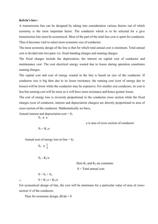 Kelvin’s law:A transmission line can be designed by taking into consideration various factors out of which
economy is the most important factor. The conductor which is to be selected for a give
transmission line must be economical. Most of the part of the total line cost is spent for conductor.
Thus it becomes vital to select most economic size of conductor.
The most economic design of the line is that for which total annual cost is minimum. Total annual
cost is divided into two parts viz. fixed standing charges and running charges.
The fixed charges include the depreciation, the interest on capital cost of conductor and
maintenance cost. The cost electrical energy wasted due to losses during operation constitutes
running charges.
The capital cost and cost of energy wasted in the line is based on size of the conductor. If
conductor size is big then due to its lesser resistance, the running cost (cost of energy due to
losses) will be lower while the conductor may be expensive. For smaller size conductor, its cost is
less but running cost will be more as it will have more resistance and hence greater losses.
The cost of energy loss is inversely proportional to the conductor cross section while the fixed
charges (cost of conductor, interest and depreciation charges) are directly proportional to area of
cross section of the conductor. Mathematically we have,
Annual interest and depreciation cost = S1
S1 α a
a is area of cross section of conductor
S 1 = K1 a
Annual cost of energy loss in line = S2
S2 α

S2 = K2/a
Here K1 and K2 are constants
S = Total annual cost
S = S1 + S2
...

S = K1 a + K2/a

For economical design of line, the cost will be minimum for a particular value of area of crosssection 'a' of the conductor.
Thus for economic design, dS/da = 0

 