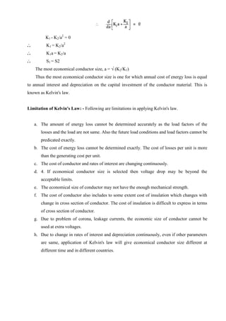 K1 - K2/a2 = 0
...

K1 = K2/a2

...

K1a = K2/a

...

S1 = S2
The most economical conductor size, a = √ (K2/K1)
Thus the most economical conductor size is one for which annual cost of energy loss is equal

to annual interest and depreciation on the capital investment of the conductor material. This is
known as Kelvin's law.

Limitation of Kelvin's Law: - Following are limitations in applying Kelvin's law.

a. The amount of energy loss cannot be determined accurately as the load factors of the
losses and the load are not same. Also the future load conditions and load factors cannot be
predicated exactly.
b. The cost of energy loss cannot be determined exactly. The cost of losses per unit is more
than the generating cost per unit.
c. The cost of conductor and rates of interest are changing continuously.
d. 4. If economical conductor size is selected then voltage drop may be beyond the
acceptable limits.
e. The economical size of conductor may not have the enough mechanical strength.
f. The cost of conductor also includes to some extent cost of insulation which changes with
change in cross section of conductor. The cost of insulation is difficult to express in terms
of cross section of conductor.
g. Due to problem of corona, leakage currents, the economic size of conductor cannot be
used at extra voltages.
h. Due to change in rates of interest and depreciation continuously, even if other parameters
are same, application of Kelvin's law will give economical conductor size different at
different time and in different countries.

 